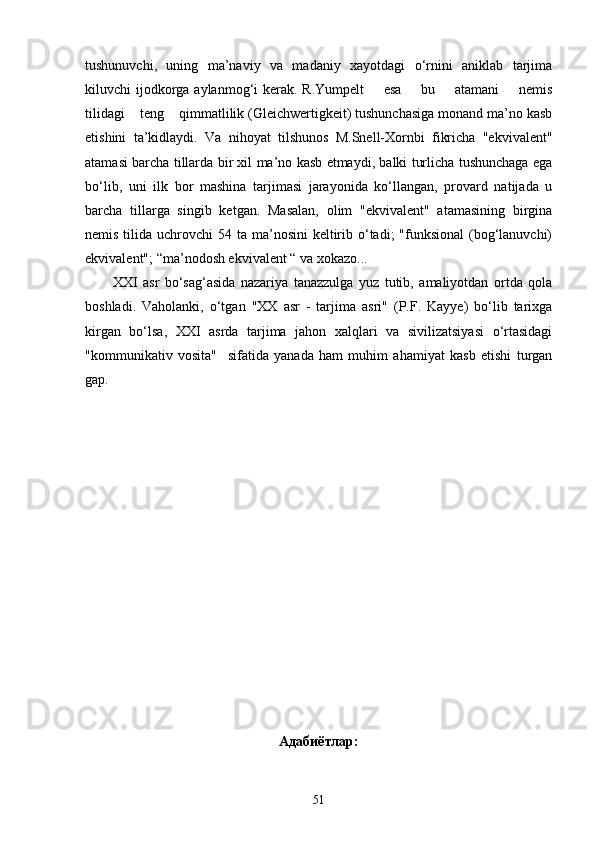 tushunuvchi,   uning   ma’naviy   va   madaniy   xayotdagi   o‘rnini   aniklab   tarjima
kiluvchi  ijodkorga aylanmog‘i  kerak. R.Yumpelt        esa        bu       atamani        nemis
tilidagi    teng    qimmatlilik (Gleichwertigkeit) tushunchasiga monand ma’no kasb
etishini   ta’kidlaydi.   Va   nihoyat   tilshunos   M.Snell-Xornbi   fikricha   "ekvivalent"
atamasi barcha tillarda bir xil ma’no kasb etmaydi, balki turlicha tushunchaga ega
bo‘lib,   uni   ilk   bor   mashina   tarjimasi   jarayonida   ko‘llangan,   provard   natijada   u
barcha   tillarga   singib   ketgan.   Masalan,   olim   "ekvivalent"   atamasining   birgina
nemis tilida uchrovchi  54 ta ma’nosini  keltirib o‘tadi;  "funksional  (bog‘lanuvchi)
ekvivalent"; “ma’nodosh ekvivalent “ va xokazo...
          XXI   asr   bo‘sag‘asida   nazariya   tanazzulga   yuz   tutib,   amaliyotdan   ortda   qola
boshladi.   Vaholanki,   o‘tgan   "XX   asr   -   tarjima   asri"   (P.F.   Kayye)   bo‘lib   tarixga
kirgan   bo‘lsa,   XXI   asrda   tarjima   jahon   xalqlari   va   sivilizatsiyasi   o‘rtasidagi
"kommunikativ   vosita"     sifatida   yanada   ham   muhim   ahamiyat   kasb   etishi   turgan
gap.
Адабиётлар:
51 