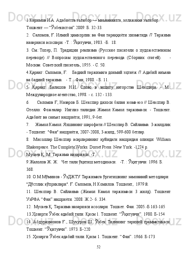 1. Каримов И.А. Адабиётга эътибор — маънавиятга, келажакка эътибор. 
Тошкент — “Ўзбекистон”.2009. Б. 32-33.
2 .   Саломов, Ғ. Илмий ҳамкорлик ва Фан тараққиёти хизматида  /7 Таржима
назарияси асослари. -Т. : Ўқитувчи, 1983. -Б.  18.
3 .   См.:Топер,   П.   Традиции   реализма   (Русские   писатели   о   художественном
переводе)   //   Вопросам   художественного   перевода   (Сборник   статей).       -
Москва: Советский писатель, 1955. - С. 50.
4.Қаранг: Саломов, Ғ.       Бадиий таржимага доимий эҳтиёж /7 Адабий анъана
ва бадиий таржима.   - Т. : Фан, 1980. - Б. 11.
5.   Қаранг:   Балашов   Н.И.   Слово   в   зашиту   авторства   Шекспира.   -   М.:
Международное агентство, 1998. - с. 132 - 133.
6.         Саломов Ғ, Назаров  Б. Шекспир дахоси  билан юзма-юз //  Шекспир В.
Отелло:   Фожеалар.   Инглиз   тилидан   Жамол   Камол   таржимаси.   -   Тошкент.
Адабиёт ва санъат нашриёти, 1991, 9-бет.
7.     Жамол Камол. Яхшининг шарофати // Шекспир В. Сайланма. 3-жилдлик
- Тошкент: "Фан" нашриёти, 2007-2008, 3-жилд, 599-600 бетлар.
8.     Мисоллар   Шекспир   асарларининг   қуйидаги   нашридан   олинди:   William
Shakespeare. The Complete Works. Dorset Press. New York. -1274 р.
Мусаев Қ. М. Таржима назарияси. -Т. :
9.Жалолов Ж .  Ж.   Чет тил и  ўқитиш методикаси.   -Т. : Ўқитувчи  1996. Б .
368.
10. О.М.Мўминов - ЎзДЖТУ Таржимага ўргатишнинг замонавий методлари
"Дўстлик кўприклари". Ғ. Саломов, Н.Комилов. Тошкент,  1979 й.
11.   Шекспир   В.   Сайланма   (Жамол   Камол   таржимаси   3   жилд).   Тошкент
УзРФА “Фан” нашриёти. 2008. Ж.2- б. 334.
12.  Мусаев Қ. Таржима назарияси асослари. Тошкет. Фан. 2005.-Б 163-165
13.Ҳозирги Ўзбек адабий тили. Қисм 1. Тошкент. “Ўқитувчи”. 1980. Б-154
14.   Абдурахмонов   Ғ.,   Шу к уров   Ш.   Ўзбек   Тилининг   тарихий   грамматикаси.
Тошкент. “Ўқитувчи”. 1973. Б-220
15. Ҳозирги Ўзбек адабий тили. Қисм 1. Тошкент. “Фан”. 1966. Б-173
52 