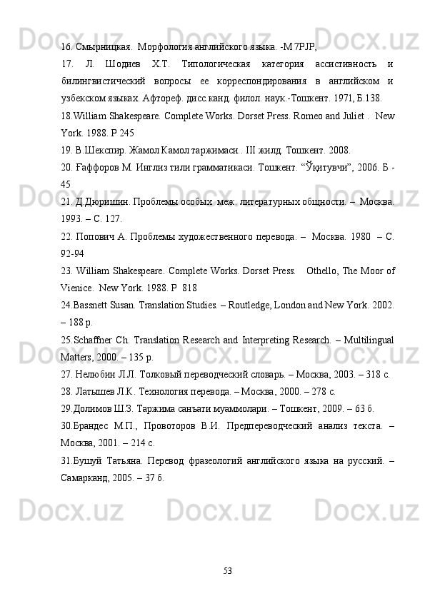 16. Смырницкая.  Морфология англий с кого языка. -М 7PJP,
17.   Л.   Шодиев   Х.Т.   Типологическая   категория   ассистивность   и
билингвистический   вопрос ы   ее   корреспондирования   в   английском   и
узбекском языках. Афтореф.   дисс. кан д . ф и лол. наук.- Тошкент.   19 71,   Б .138 .
18. William Shakespeare. Complete Works. Dorset Press. Romeo and Juliet .  New
York. 1988. P 245
19.   В.Шекспир. Жамол Камол таржимаси. .  III  жилд. Тошкент. 2008.
2 0 .   Ғаффоров М. Инглиз тили грамматикаси. Тошкент. “Ўқитувчи”, 2006. Б -
45
2 1 .   Д.Дюришин.  Проблемы особых    меж. литературных общности. –  Москва.
1993. – С. 127. 
22.   Попович А. Проблем ы художественного перевода. –   Москва.   1980   –   С .
92-94
2 3 .   William Shakespeare. Complete Works. Dorset Press.     Othello, The Moor of
Vienice.  New   York . 1988.  P    818
24. Bassnett Susan. Translation Studies. – Routledge, London and New York. 2002.
– 188 p. 
25. Schaffner   Ch.   Translation   Research   and   Interpreting   Research.   –   Multilingual
Matters, 2000. – 135 p. 
27. Нелюбин Л.Л. Толков ый переводческий словарь. – Москва, 2003. – 318 с. 
28. Латышев Л.К. Технология перевода. – Москва, 2000. – 278 с. 
29.Долимов Ш.З. Таржима санъати муаммолари. – Тошкент, 2009. – 63 б. 
30.Брандес   М.П.,   Провоторов   В.И.   Предпереводческий   анализ   текста.   –
Москва, 2001. – 214 с. 
31.Бушуй   Татьяна.   Перевод   фразеологий   английского   языка   на   русский.   –
Самарканд, 2005. – 37 б. 
53 