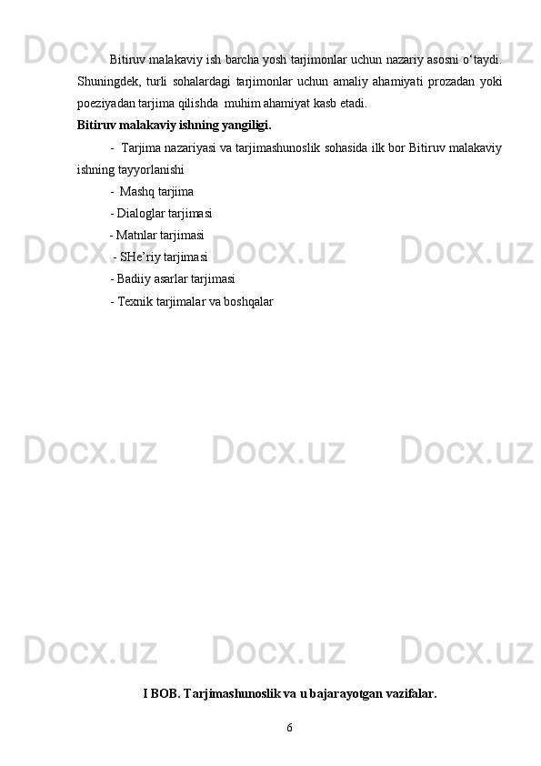 Bitiruv malakaviy ish barcha yosh tarjimonlar uchun nazariy asosni o‘taydi.
Shuningdek,   turli   sohalardagi   tarjimonlar   uchun   amaliy   ahamiyati   prozadan   yoki
poeziyadan tarjima qilishda  muhim ahamiyat kasb etadi.
Bitiruv malakaviy ishning yangiligi. 
-  Tarjima nazariyasi va tarjimashunoslik sohasida ilk bor Bitiruv malakaviy
ishning tayyorlanishi
-  Mashq tarjima
- Dialoglar tarjimasi
          - Matnlar tarjimasi
 - SHe’riy tarjimasi
- Badiiy asarlar tarjimasi 
- Texnik tarjimalar va boshqalar
 
I BOB. Tarjimashunoslik va u bajarayotgan vazifalar.
6 
