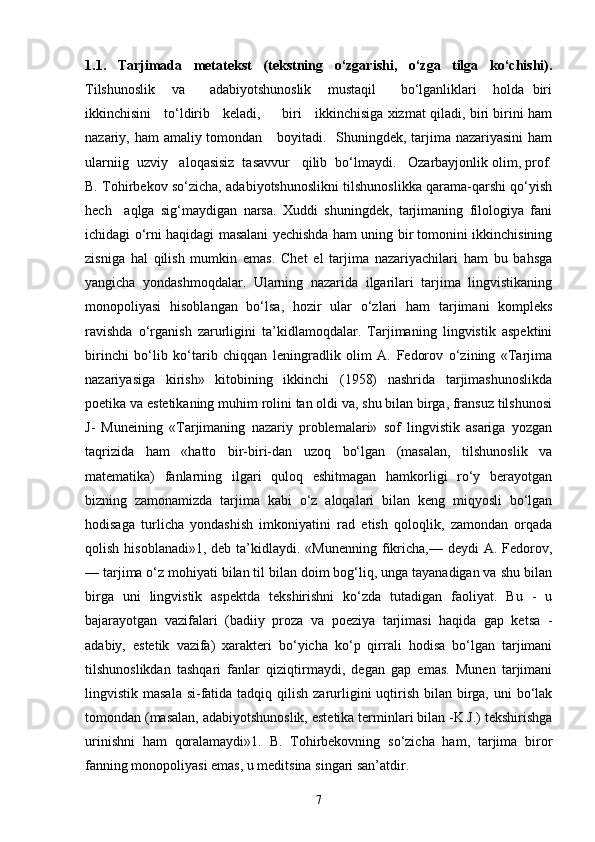 1.1.   Tarjimada   metatekst   (tekstning   o‘zgarishi,   o‘zga   tilga   ko‘chishi).
Tilshunoslik     va       adabiyotshunoslik     mustaqil       bo‘lganliklari     holda   biri
ikkinchisini     to‘ldirib     keladi,         biri     ikkinchisiga xizmat qiladi, biri birini ham
nazariy, ham  amaliy tomondan     boyitadi.   Shuningdek, tarjima nazariyasini  ham
ularniig  uzviy   aloqasisiz  tasavvur   qilib  bo‘lmaydi.   Ozarbayjonlik olim, prof.
B. Tohirbekov so‘zicha, adabiyotshunoslikni tilshunoslikka qarama-qarshi qo‘yish
hech     aqlga   sig‘maydigan   narsa.   Xuddi   shuningdek,   tarjimaning   filologiya   fani
ichidagi o‘rni haqidagi masalani yechishda ham uning bir tomonini ikkinchisining
zisniga   hal   qilish   mumkin   emas.   Chet   el   tarjima   nazariyachilari   ham   bu   bahsga
yangicha   yondashmoqdalar.   Ularning   nazarida   ilgarilari   tarjima   lingvistikaning
monopoliyasi   hisoblangan   bo‘lsa,   hozir   ular   o‘zlari   ham   tarjimani   kompleks
ravishda   o‘rganish   zarurligini   ta’kidlamoqdalar.   Tarjimaning   lingvistik   aspektini
birinchi   bo‘lib   ko‘tarib   chiqqan   leningradlik   olim   A.   Fedorov   o‘zining   «Tarjima
nazariyasiga   kirish»   kitobining   ikkinchi   (1958)   nashrida   tarjimashunoslikda
poetika va estetikaning muhim rolini tan oldi va, shu bilan birga, fransuz tilshunosi
J-   Muneining   «Tarjimaning   nazariy   problemalari»   sof   lingvistik   asariga   yozgan
taqrizida   ham   «hatto   bir-biri-dan   uzoq   bo‘lgan   (masalan,   tilshunoslik   va
matematika)   fanlarning   ilgari   quloq   eshitmagan   hamkorligi   ro‘y   berayotgan
bizning   zamonamizda   tarjima   kabi   o‘z   aloqalari   bilan   keng   miqyosli   bo‘lgan
hodisaga   turlicha   yondashish   imkoniyatini   rad   etish   qoloqlik,   zamondan   orqada
qolish  hisoblanadi»1,  deb ta’kidlaydi. «Munenning   fikricha,— deydi   A.  Fedorov,
— tarjima o‘z mohiyati bilan til bilan doim bog‘liq, unga tayanadigan va shu bilan
birga   uni   lingvistik   aspektda   tekshirishni   ko‘zda   tutadigan   faoliyat.   Bu   -   u
bajarayotgan   vazifalari   (badiiy   proza   va   poeziya   tarjimasi   haqida   gap   ketsa   -
adabiy,   estetik   vazifa)   xarakteri   bo‘yicha   ko‘p   qirrali   hodisa   bo‘lgan   tarjimani
tilshunoslikdan   tashqari   fanlar   qiziqtirmaydi,   degan   gap   emas.   Munen   tarjimani
lingvistik masala  si-fatida tadqiq qilish  zarurligini  uqtirish  bilan birga, uni  bo‘lak
tomondan (masalan, adabiyotshunoslik, estetika terminlari bilan -K.J.) tekshirishga
urinishni   ham   qoralamaydi»1.   B.   Tohirbekovning   so‘zicha   ham,   tarjima   biror
fanning monopoliyasi emas, u meditsina singari san’atdir.
7 