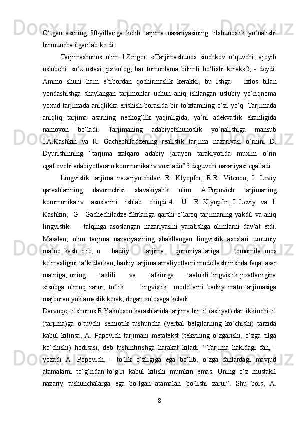 O‘tgan   asrning   80-yillariga   kelib   tarjima   nazariyasining   tilshunoslik   yo‘nalishi
birmuncha ilgarilab ketdi. 
Tarjimashunos   olim   I.Zenger:   «Tarjimashunos   sinchkov   o‘quvchi,   ajoyib
uslubchi,   so‘z   ustasi,   psixolog,   har   tomonlama   bilimli   bo‘lishi   kerak»2,   -   deydi.
Ammo   shuni   ham   e’tibordan   qochirmaslik   kerakki,   bu   ishga       ixlos   bilan
yondashishga   shaylangan   tarjimonlar   uchun   aniq   ishlangan   uslubiy   yo‘riqnoma
yoxud tarjimada  aniqlikka  erishish  borasida  bir  to‘xtamning o‘zi  yo‘q. Tarjimada
aniqliq   tarjima   asarning   nechog‘lik   yaqinligida,   ya’ni   adekvatlik   ekanligida
namoyon   bo‘ladi.   Tarjimaning   adabiyotshunoslik   yo‘nalishiga   mansub
I.A.Kashkin   va   R.   Gachechiladzening   realistik   tarjima   nazariyasi   o‘rnini   D.
Dyurishinning   “tarjima   xalqaro   adabiy   jarayon   tarakiyotida   muxim   o‘rin
egallovchi adabiyotlararo kommunikativ vositadir”3 deguvchi nazariyasi egalladi. 
Lingvistik   tarjima   nazariyotchilari   R.   Klyopfer,   R.R.   Vitenou,   I.   Leviy
qarashlarining   davomchisi   slavakiyalik   olim   A.Popovich   tarjimaning
kommunikativ     asoslarini      ishlab      chiqdi   4.     U      R.  Klyopfer,  I.  Leviy   va   I.
Kashkin,     G.     Gachechiladze   fikrlariga   qarshi   o‘laroq   tarjimaning   yakdil   va   aniq
lingvistik         talqinga   asoslangan   nazariyasini   yaratishga   olimlarni   dav’at   etdi.
Masalan,   olim   tarjima   nazariyasining   shakllangan   lingvistik   asoslari   umumiy
ma’no   kasb   etib,   u       badiiy         tarjima       qonuniyatlariga         tomomila   mos
kelmasligini ta’kidlarkan, badiiy tarjima amaliyotlarni modellashtirishda faqat asar
matniga,   uning           taxlili           va           talkiniga           taalukli   lingvistik   jixatlariigina
xisobga   olmoq   zarur,   to‘lik           lingvistik     modellarni   badiiy   matn   tarjimasiga
majburan yuklamaslik kerak, degan xulosaga keladi.
Darvoqe, tilshunos R.Yakobson karashlarida tarjima bir til (asliyat) dan ikkinchi til
(tarjima)ga   o‘tuvchi   semiotik   tushuncha   (verbal   belgilarning   ko‘chishi)   tarzida
kabul   kilinsa,   A.   Papovich   tarjimani   metatekst   (tekstning   o‘zgarishi,   o‘zga   tilga
ko‘chishi)   hodisasi,   deb   tushintirishga   harakat   kiladi.   “Tarjima   hakidagi   fan,   -
yozadi   A.   Popovich,   -   to‘lik   o‘zligiga   ega   bo‘lib,   o‘zga   fanlardagi   mavjud
atamalarni   to‘g‘ridan-to‘g‘ri   kabul   kilishi   mumkin   emas.   Uning   o‘z   mustakil
nazariy   tushunchalarga   ega   bo‘lgan   atamalari   bo‘lishi   zarur”.   Shu   bois,   A.
8 