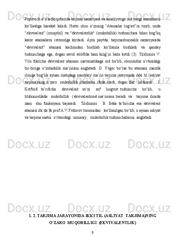 Popovich o‘z tadkiqotlarida tarjima nazariyasi va amaliyotiga oid yangi atamalarni
ko‘llashga   harakat   kiladi.   Hatto   olim   o‘zining   “Atamalar   lug‘ati”ni   tuzib,   unda
“ekvivalent”   (muqobil)   va   "ekvivalentlik"   (mukobillik)   tushunchasi   bilan   bog‘liq
kator   atamalarni   istemolga   kiritadi.   Ayni   paytda,   tarjimashunoalik   nazariyasida
"ekvivalent"   atamasi   kachondan   boshlab   ko‘llanila   boshladi   va   qanday
tushunchaga   ega,   degan   savol   atrofida   ham   kizg‘in   bahs   ketdi   (3).   Tilshunos   V.
Vils   fikricha   ekvivalent   atamasi   matematikaga   oid   bo‘lib,   elementlar   o‘rtasidagi
bir-biriga   o‘xshashlik   ma’nosini   anglatadi.   G.   Yeger   bo‘lsa   bu   atamani   mantik
ilmiga bog‘lik aynan matndagi mantikiy ma’no tarjima jarayonida ikki til (asliyat
tarjima)ning   o‘zaro     mukobillik   jihatlarini   ifoda   etadi,   degan   fikr     bildiradi.       J.
Ketford     ta’rificha       ekvivalent     so‘zi       sof       lingvist   tushuncha       bo‘lib,       u
tilshunoslikda   mukobillik   (ekvivalentnost ma’nosini beradi  va    tarjima  ilmida
xam     shu   funksiyani   bajaradi.     Tilshunos       B.   Ileka   ta’biricha   esa   ekvivalent
atamasi ilk da’fa prof A.V.Fedorov tomonidan   ko‘llanilgan bo‘lib, u aynan asliyat
va tarjima matni  o‘rtasidagi  umumiy,   mukobillik tushunchalarini  anglatadi. 
1. 2. TARJIMA JARAYONIDA IKKI TIL (ASLIYAT  TARJIMA)NING
O‘ZARO  MUQOBILLIGI  (EKVIVALENTLIK)
9 