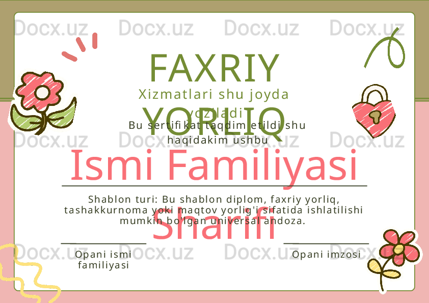 Ismi Familiyasi 
SharifiFAXRIY 
YORLIQX i z m a t l a r i   s h u   j o y d a  
y o z i l a d i
B u   s e r t i fi k a t   t a q d i m   e t i l d i   s h u  
h a q i d a k i m   u s h b u
S h a b l o n   t u r i :   B u   s h a b l o n   d i p l o m ,   f a x r i y   y o r l i q ,  
t a s h a k k u r n o m a   y o k i   m a q t o v   y o r l i g ' i   s i f a t i d a   i s h l a t i l i s h i  
m u m k i n   b o ' l g a n   u n i v e r s a l   a n d o z a .  
O p a n i   i s m i  
f a m i l i y a s i O p a n i   i m z o s i 
