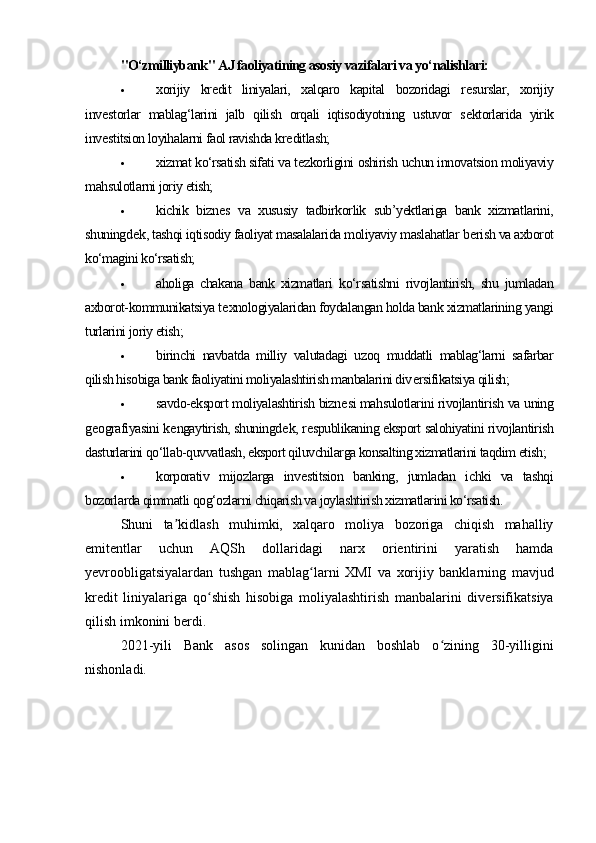 "O‘zmilliybank" AJ faoliyatining asosiy vazifalari va yo‘nalishlari:
 xorijiy   kr е dit   liniyalari,   xalqaro   kapital   bozoridagi   r е surslar,   xorijiy
inv е storlar   mablag‘larini   jalb   qilish   orqali   iqtisodiyotning   ustuvor   s е ktorlarida   yirik
inv е stitsion loyihalarni faol ravishda kr е ditlash;
 xizmat ko‘rsatish sifati va t е zkorligini oshirish uchun innovatsion moliyaviy
mahsulotlarni joriy etish;
 kichik   bizn е s   va   xususiy   tadbirkorlik   sub’yektlariga   bank   xizmatlarini,
shuningd е k, tashqi iqtisodiy faoliyat masalalarida moliyaviy maslahatlar b е rish va axborot
ko‘magini ko‘rsatish;
 aholiga   chakana   bank   xizmatlari   ko‘rsatishni   rivojlantirish,   shu   jumladan
axborot-kommunikatsiya t е xnologiyalaridan foydalangan holda bank xizmatlarining yangi
turlarini joriy etish;
 birinchi   navbatda   milliy   valutadagi   uzoq   muddatli   mablag‘larni   safarbar
qilish hisobiga bank faoliyatini moliyalashtirish manbalarini div е rsifikatsiya qilish;
 savdo-eksport moliyalashtirish bizn е si mahsulotlarini rivojlantirish va uning
g е ografiyasini k е ngaytirish, shuningd е k, r е spublikaning eksport salohiyatini rivojlantirish
dasturlarini qo‘llab-quvvatlash, eksport qiluvchilarga konsalting xizmatlarini taqdim etish;
 korporativ   mijozlarga   inv е stitsion   banking,   jumladan   ichki   va   tashqi
bozorlarda qimmatli qog‘ozlarni chiqarish va joylashtirish xizmatlarini ko‘rsatish.
Shuni   ta kidlash   muhimki,   xalqaro   moliya   bozoriga   chiqish   mahalliyʼ
emitentlar   uchun   AQSh   dollaridagi   narx   orientirini   yaratish   hamda
yevroobligatsiyalardan   tushgan   mablag larni   XMI   va   xorijiy   banklarning   mavjud	
ʻ
kredit   liniyalariga   qo shish   hisobiga   moliyalashtirish   manbalarini   diversifikatsiya	
ʻ
qilish imkonini berdi.
2021-yili   Bank   asos   solingan   kunidan   boshlab   o zining   30-yilligini	
ʻ
nishonladi. 