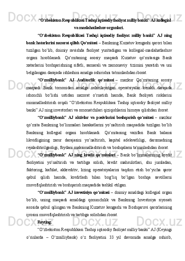 “O‘zbekiston Respublikasi Tashqi iqtisodiy faoliyat milliy banki” AJ kollegial
va maslahatlashuv organlari.
“O‘zbekiston   Respublikasi   Tashqi   iqtisodiy   faoliyat   milliy   banki”   AJ   ning
bank hatarlarini nazorat qilish Qo‘mitasi   –  Bankning Kuzatuv kengashi qarori bilan
tuzilgan   bo‘lib,   doimiy   ravishda   faoliyat   yuritadigan   va   kollegial-maslahatlashuv
organi   hisoblanadi.   Qo‘mitaning   asosiy   maqsadi   Kuzatuv   qo‘mitasiga   Bank
xatarlarini   boshqarishning   sifatli,   samarali   va   zamonaviy     tizimini   yaratish   va   uni
belgilangan darajada ishlashini amalga oshirishni ta'minlashdan iborat.
“O‘zmilliybank”   AJ   Auditorlik   qo‘mitasi   –   mazkur   Qo‘mitaning   asosiy
maqsadi   Bank   tomonidan   amalga   oshirilayotgan   operatsiyalar   kerakli   darajada
ishonchli   bo‘lishi   ustidan   nazorat   o‘rnatish   hamda,   Bank   faoliyati   risklarini
minimallashtirish  orqali   “O‘zbekiston   Respublikasi   Tashqi  iqtisodiy  faoliyat   milliy
banki” AJ ning investorlari va omonatchilari qiziqishlarini himoya qilishdan iborat.
“O‘zmilliybank”   AJ   aktivlar   va   pasivlarini   boshqarish   qo‘mitasi   –   mazkur
qo‘mita  Bankning  bo‘linmalari  harakatlarini  yo‘naltirish  maqsadida   tuzilgan bo‘lib
Bankning   kollegial   organi   hisoblanadi.   Qo‘mitaning   vazifasi   Bank   balansi
likvidligining   zarur   darajasini   yo‘naltirish,   kapital   adekvatliligi,   daromadning
rejalashtirilganligi, foydani maksimallashtirish va boshqalarni ta'minlashdan iborat.
“O‘zmilliybank”  AJ ning kredit  qo‘mitalari   –   Bank   bo‘linmalarining   kredit
faoliyatini   yo‘naltirish   va   tartibga   solish,   kredit   mahsulotlari,   shu   jumladan,
faktoring,   kafolat,   akkreditiv,   lizing   operatsiyalarini   taqdim   etish   bo‘yicha   qaror
qabul   qilish   hamda,   kreditlash   bilan   bog‘liq   bo‘lgan   boshqa   savollarni
muvofiqlashtirish va boshqarish maqsadida tashkil etilgan.
“O‘zmilliybank” AJ investisiya qo‘mitasi   –   doimiy   amaldagi   kollegial   organ
bo‘lib,   uning   maqsadi   amaldagi   qonunchilik   va   Bankning   Investisiya   siyosati
asosida qabul qilingan va Bankning Kuzatuv kengashi va Boshqaruvi qarorlarining
ijrosini muvofiqlashtirish va tartibga solishdan iborat.
Reyting.
“O‘zbekiston Respublikasi Tashqi iqtisodiy faoliyat milliy banki” AJ (Keyingi
o‘rinlarda   –   O‘zmilliybank)   o‘z   faoliyatini   33   yil   davomida   amalga   oshirib, 
