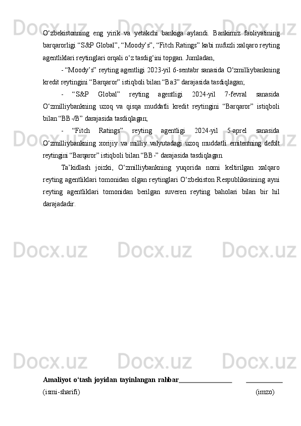 O‘zbekistonning   eng   yirik   va   yetakchi   bankiga   aylandi.   Bankimiz   faoliyatining
barqarorligi “S&P Global”, “Moody’s”, “Fitch Ratings” kabi nufuzli xalqaro reyting
agentliklari reytinglari orqali o‘z tasdig‘ini topgan. Jumladan,
- “Moody’s” reyting agentligi 2023-yil 6-sentabr sanasida O‘zmilliybankning
kredit reytingini “Barqaror” istiqboli bilan “Ba3” darajasida tasdiqlagan;
-   “S&P   Global”   reyting   agentligi   2024-yil   7-fevral   sanasida
O‘zmilliybankning   uzoq   va   qisqa   muddatli   kredit   reytingini   “Barqaror”   istiqboli
bilan “BB-/B” darajasida tasdiqlagan;
-   “Fitch   Ratings”   reyting   agentligi   2024-yil   5-aprel   sanasida
O‘zmilliybankning   xorijiy   va   milliy   valyutadagi   uzoq   muddatli   emitentning   defolt
reytingini  “ Barqaror ”  istiqboli bilan “BB-” darajasida tasdiqlagan.
Ta’kidlash   joizki,   O‘zmilliybankning   yuqorida   nomi   keltirilgan   xalqaro
reyting agentliklari tomonidan olgan reytinglari O‘zbekiston Respublikasining ayni
reyting   agentliklari   tomonidan   berilgan   suveren   reyting   baholari   bilan   bir   hil
darajadadir.
Amaliyot   o‘tash   joyidan   tayinlangan   rahbar                                                    
(ismi- sharifi) (imzo) 