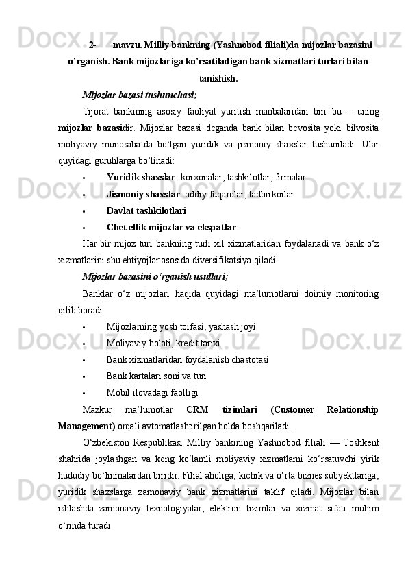 2- mavzu. Milliy bankning (Yashnobod filiali)da mijozlar bazasini
o’rganish. Bank mijozlariga ko’rsatiladigan bank xizmatlari turlari bilan
tanishish.
Mijozlar bazasi tushunchasi;
Tijorat   bankining   asosiy   faoliyat   yuritish   manbalaridan   biri   bu   –   uning
mijozlar   bazasi dir.   Mijozlar   bazasi   deganda   bank   bilan   bevosita   yoki   bilvosita
moliyaviy   munosabatda   bo‘lgan   yuridik   va   jismoniy   shaxslar   tushuniladi.   Ular
quyidagi guruhlarga bo‘linadi:
 Yuridik shaxslar : korxonalar, tashkilotlar, firmalar
 Jismoniy shaxslar : oddiy fuqarolar, tadbirkorlar
 Davlat tashkilotlari
 Chet ellik mijozlar va ekspatlar
Har  bir  mijoz turi  bankning  turli  xil  xizmatlaridan  foydalanadi  va  bank o‘z
xizmatlarini shu ehtiyojlar asosida diversifikatsiya qiladi.
Mijozlar bazasini o‘rganish usullari;
Banklar   o‘z   mijozlari   haqida   quyidagi   ma’lumotlarni   doimiy   monitoring
qilib boradi:
 Mijozlarning yosh toifasi, yashash joyi
 Moliyaviy holati, kredit tarixi
 Bank xizmatlaridan foydalanish chastotasi
 Bank kartalari soni va turi
 Mobil ilovadagi faolligi
Mazkur   ma’lumotlar   CRM   tizimlari   (Customer   Relationship
Management)  orqali avtomatlashtirilgan holda boshqariladi.
O‘zbekiston   Respublikasi   Milliy   bankining   Yashnobod   filiali   —   Toshkent
shahrida   joylashgan   va   keng   ko‘lamli   moliyaviy   xizmatlarni   ko‘rsatuvchi   yirik
hududiy bo‘linmalardan biridir. Filial aholiga, kichik va o‘rta biznes subyektlariga,
yuridik   shaxslarga   zamonaviy   bank   xizmatlarini   taklif   qiladi.   Mijozlar   bilan
ishlashda   zamonaviy   texnologiyalar,   elektron   tizimlar   va   xizmat   sifati   muhim
o‘rinda turadi. 