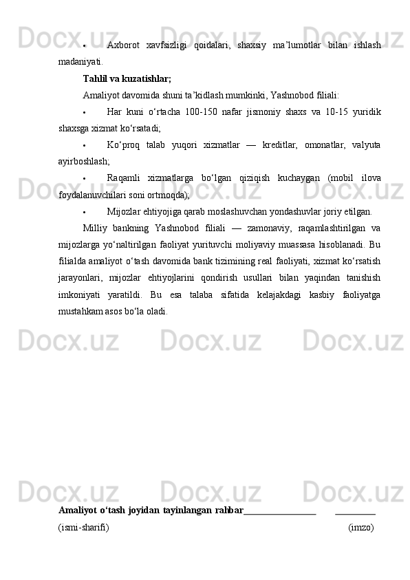  Axborot   xavfsizligi   qoidalari,   shaxsiy   ma’lumotlar   bilan   ishlash
madaniyati.
Tahlil va kuzatishlar;
Amaliyot davomida shuni ta’kidlash mumkinki, Yashnobod filiali:
 Har   kuni   o‘rtacha   100-150   nafar   jismoniy   shaxs   va   10-15   yuridik
shaxsga xizmat ko‘rsatadi;
 Ko‘proq   talab   yuqori   xizmatlar   —   kreditlar,   omonatlar,   valyuta
ayirboshlash;
 Raqamli   xizmatlarga   bo‘lgan   qiziqish   kuchaygan   (mobil   ilova
foydalanuvchilari soni ortmoqda);
 Mijozlar ehtiyojiga qarab moslashuvchan yondashuvlar joriy etilgan.
Milliy   bankning   Yashnobod   filiali   —   zamonaviy,   raqamlashtirilgan   va
mijozlarga   yo‘naltirilgan   faoliyat   yurituvchi   moliyaviy   muassasa   hisoblanadi.   Bu
filialda amaliyot o‘tash davomida bank tizimining real faoliyati, xizmat ko‘rsatish
jarayonlari,   mijozlar   ehtiyojlarini   qondirish   usullari   bilan   yaqindan   tanishish
imkoniyati   yaratildi.   Bu   esa   talaba   sifatida   kelajakdagi   kasbiy   faoliyatga
mustahkam asos bo‘la oladi.
Amaliyot   o‘tash   joyidan   tayinlangan   rahbar                                                
(ismi- sharifi) (imzo) 