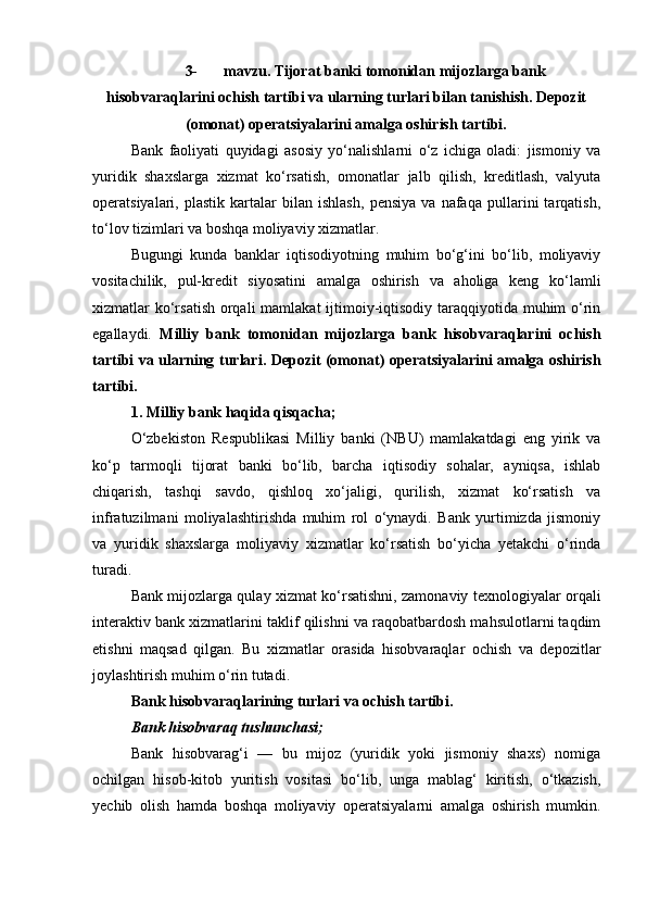 3- mavzu.  Т ijorat banki tomonidan mijozlarga bank
hisobvaraqlarini ochish tartibi va ularning turlari bilan tanishish.  Depozit
(omonat) operatsiyalarini amalga oshirish tartibi.
Bank   faoliyati   quyidagi   asosiy   yo‘nalishlarni   o‘z   ichiga   oladi:   jismoniy   va
yuridik   shaxslarga   xizmat   ko‘rsatish,   omonatlar   jalb   qilish,   kreditlash,   valyuta
operatsiyalari,   plastik   kartalar   bilan   ishlash,   pensiya   va   nafaqa   pullarini   tarqatish,
to‘lov tizimlari va boshqa moliyaviy xizmatlar.
Bugungi   kunda   banklar   iqtisodiyotning   muhim   bo‘g‘ini   bo‘lib,   moliyaviy
vositachilik,   pul-kredit   siyosatini   amalga   oshirish   va   aholiga   keng   ko‘lamli
xizmatlar ko‘rsatish  orqali  mamlakat ijtimoiy-iqtisodiy taraqqiyotida muhim  o‘rin
egallaydi.   Milliy   bank   tomonidan   mijozlarga   bank   hisobvaraqlarini   ochish
tartibi va ularning turlari. Depozit (omonat) operatsiyalarini amalga oshirish
tartibi.
1. Milliy bank haqida qisqacha;
O‘zbekiston   Respublikasi   Milliy   banki   (NBU)   mamlakatdagi   eng   yirik   va
ko‘p   tarmoqli   tijorat   banki   bo‘lib,   barcha   iqtisodiy   sohalar,   ayniqsa,   ishlab
chiqarish,   tashqi   savdo,   qishloq   xo‘jaligi,   qurilish,   xizmat   ko‘rsatish   va
infratuzilmani   moliyalashtirishda   muhim   rol   o‘ynaydi.   Bank   yurtimizda   jismoniy
va   yuridik   shaxslarga   moliyaviy   xizmatlar   ko‘rsatish   bo‘yicha   yetakchi   o‘rinda
turadi.
Bank mijozlarga qulay xizmat ko‘rsatishni, zamonaviy texnologiyalar orqali
interaktiv bank xizmatlarini taklif qilishni va raqobatbardosh mahsulotlarni taqdim
etishni   maqsad   qilgan.   Bu   xizmatlar   orasida   hisobvaraqlar   ochish   va   depozitlar
joylashtirish muhim o‘rin tutadi.
Bank hisobvaraqlarining turlari va ochish tartibi.
Bank hisobvaraq tushunchasi;
Bank   hisobvarag‘i   —   bu   mijoz   (yuridik   yoki   jismoniy   shaxs)   nomiga
ochilgan   hisob-kitob   yuritish   vositasi   bo‘lib,   unga   mablag‘   kiritish,   o‘tkazish,
yechib   olish   hamda   boshqa   moliyaviy   operatsiyalarni   amalga   oshirish   mumkin. 