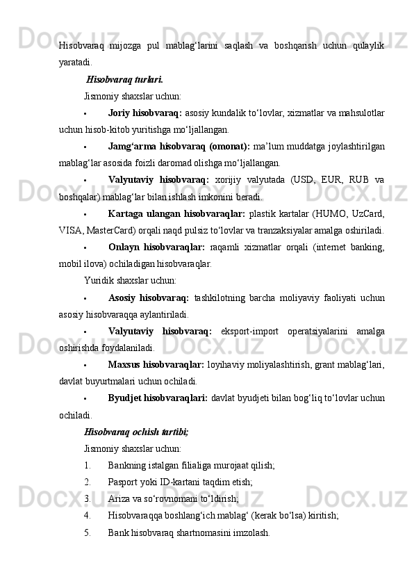 Hisobvaraq   mijozga   pul   mablag‘larini   saqlash   va   boshqarish   uchun   qulaylik
yaratadi.
 Hisobvaraq turlari.
Jismoniy shaxslar uchun:
 Joriy hisobvaraq:  asosiy kundalik to‘lovlar, xizmatlar va mahsulotlar
uchun hisob-kitob yuritishga mo‘ljallangan.
 Jamg‘arma hisobvaraq (omonat):   ma’lum muddatga joylashtirilgan
mablag‘lar asosida foizli daromad olishga mo‘ljallangan.
 Valyutaviy   hisobvaraq:   xorijiy   valyutada   (USD,   EUR,   RUB   va
boshqalar) mablag‘lar bilan ishlash imkonini beradi.
 Kartaga   ulangan   hisobvaraqlar:   plastik   kartalar   (HUMO,   UzCard,
VISA, MasterCard) orqali naqd pulsiz to‘lovlar va tranzaksiyalar amalga oshiriladi.
 Onlayn   hisobvaraqlar:   raqamli   xizmatlar   orqali   (internet   banking,
mobil ilova) ochiladigan hisobvaraqlar.
Yuridik shaxslar uchun:
 Asosiy   hisobvaraq:   tashkilotning   barcha   moliyaviy   faoliyati   uchun
asosiy hisobvaraqqa aylantiriladi.
 Valyutaviy   hisobvaraq:   eksport-import   operatsiyalarini   amalga
oshirishda foydalaniladi.
 Maxsus hisobvaraqlar:  loyihaviy moliyalashtirish, grant mablag‘lari,
davlat buyurtmalari uchun ochiladi.
 Byudjet hisobvaraqlari:  davlat byudjeti bilan bog‘liq to‘lovlar uchun
ochiladi.
Hisobvaraq ochish tartibi;
Jismoniy shaxslar uchun:
1. Bankning istalgan filialiga murojaat qilish;
2. Pasport yoki ID-kartani taqdim etish;
3. Ariza va so‘rovnomani to‘ldirish;
4. Hisobvaraqqa boshlang‘ich mablag‘ (kerak bo‘lsa) kiritish;
5. Bank hisobvaraq shartnomasini imzolash. 