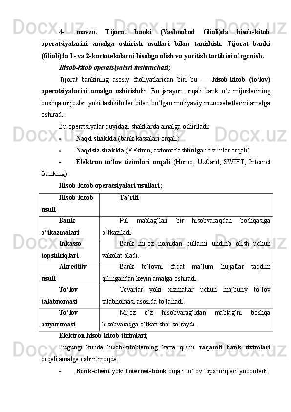 4- mavzu.   Т ijorat   banki   (Yashnobod   filiali)da   hisob-kitob
operatsiyalarini   amalga   oshirish   usullari   bilan   tanishish.   Т ijorat   banki
(filiali)da 1- va 2-kartotekalarni hisobga olish va yuritish tartibini o’rganish.
Hisob-kitob operatsiyalari tushunchasi;
Tijorat   bankining   asosiy   faoliyatlaridan   biri   bu   —   hisob-kitob   (to‘lov)
operatsiyalarini   amalga   oshirish dir.   Bu   jarayon   orqali   bank   o‘z   mijozlarining
boshqa mijozlar yoki tashkilotlar bilan bo‘lgan moliyaviy munosabatlarini amalga
oshiradi.
Bu operatsiyalar quyidagi shakllarda amalga oshiriladi:
 Naqd shaklda  (bank kassalari orqali)
 Naqdsiz shaklda  (elektron, avtomatlashtirilgan tizimlar orqali)
 Elektron   to‘lov   tizimlari   orqali   (Humo,   UzCard,   SWIFT,   Internet
Banking)
Hisob-kitob operatsiyalari usullari ;
Hisob-kitob
usuli Ta’rifi
Bank
o‘tkazmalari Pul   mablag‘lari   bir   hisobvaraqdan   boshqasiga
o‘tkaziladi.
Inkasso
topshiriqlari Bank   mijoz   nomidan   pullarni   undirib   olish   uchun
vakolat oladi.
Akreditiv
usuli Bank   to‘lovni   faqat   ma’lum   hujjatlar   taqdim
qilingandan keyin amalga oshiradi.
To‘lov
talabnomasi Tovarlar   yoki   xizmatlar   uchun   majburiy   to‘lov
talabnomasi asosida to‘lanadi.
To‘lov
buyurtmasi Mijoz   o‘z   hisobvarag‘idan   mablag‘ni   boshqa
hisobvaraqga o‘tkazishni so‘raydi.
Elektron hisob-kitob tizimlari;
Bugungi   kunda   hisob-kitoblarning   katta   qismi   raqamli   bank   tizimlari
orqali amalga oshirilmoqda:
 Bank-client  yoki  Internet-bank  orqali to‘lov topshiriqlari yuboriladi 