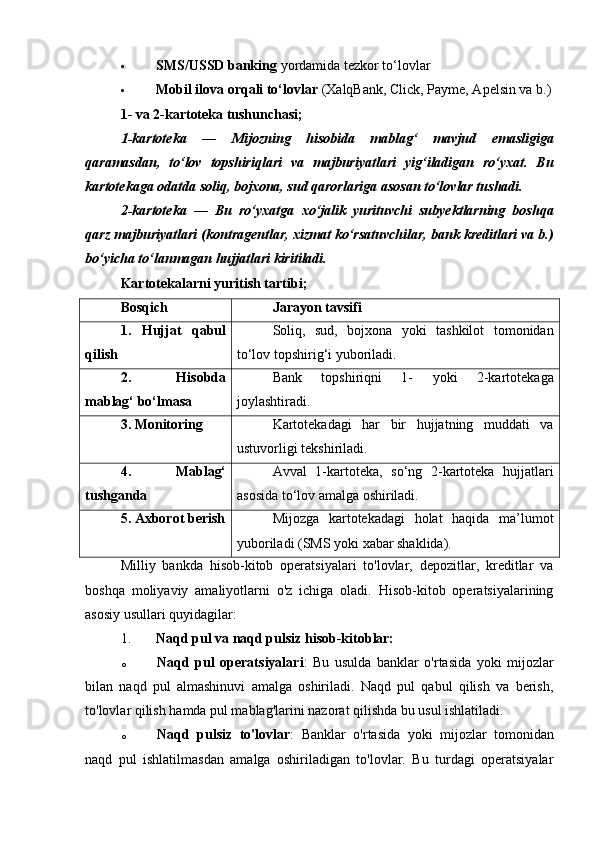  SMS/USSD banking  yordamida tezkor to‘lovlar
 Mobil ilova orqali to‘lovlar  (XalqBank, Click, Payme, Apelsin va b.)
1- va 2-kartoteka tushunchasi;
1-kartoteka   —   Mijozning   hisobida   mablag‘   mavjud   emasligiga
qaramasdan,   to‘lov   topshiriqlari   va   majburiyatlari   yig‘iladigan   ro‘yxat.   Bu
kartotekaga odatda  soliq, bojxona, sud qarorlariga asosan  to‘lovlar tushadi.
2-kartoteka   —   Bu   ro‘yxatga   xo‘jalik   yurituvchi   subyektlarning   boshqa
qarz majburiyatlari  (kontragentlar, xizmat ko‘rsatuvchilar, bank kreditlari va b.)
bo‘yicha to‘lanmagan hujjatlari kiritiladi.
Kartotekalarni yuritish tartibi ;
Bosqich Jarayon tavsifi
1.   Hujjat   qabul
qilish Soliq,   sud,   bojxona   yoki   tashkilot   tomonidan
to‘lov topshirig‘i yuboriladi.
2.   Hisobda
mablag‘ bo‘lmasa Bank   topshiriqni   1-   yoki   2-kartotekaga
joylashtiradi.
3. Monitoring Kartotekadagi   har   bir   hujjatning   muddati   va
ustuvorligi tekshiriladi.
4.   Mablag‘
tushganda Avval   1-kartoteka,   so‘ng   2-kartoteka   hujjatlari
asosida to‘lov amalga oshiriladi.
5. Axborot berish Mijozga   kartotekadagi   holat   haqida   ma’lumot
yuboriladi (SMS yoki xabar shaklida).
Milliy   bankda   hisob-kitob   operatsiyalari   to'lovlar,   depozitlar,   kreditlar   va
boshqa   moliyaviy   amaliyotlarni   o'z   ichiga   oladi.   Hisob-kitob   operatsiyalarining
asosiy usullari quyidagilar:
1. Naqd pul va naqd pulsiz hisob-kitoblar:
o Naqd   pul   operatsiyalari :   Bu   usulda   banklar   o'rtasida   yoki   mijozlar
bilan   naqd   pul   almashinuvi   amalga   oshiriladi.   Naqd   pul   qabul   qilish   va   berish,
to'lovlar qilish hamda pul mablag'larini nazorat qilishda bu usul ishlatiladi.
o Naqd   pulsiz   to'lovlar :   Banklar   o'rtasida   yoki   mijozlar   tomonidan
naqd   pul   ishlatilmasdan   amalga   oshiriladigan   to'lovlar.   Bu   turdagi   operatsiyalar 