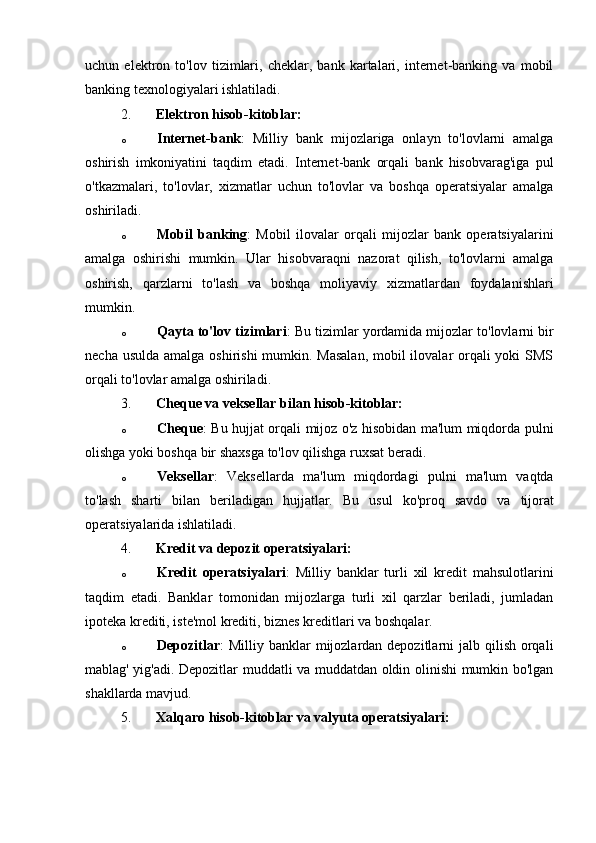 uchun   elektron   to'lov   tizimlari,   cheklar,   bank   kartalari,   internet-banking   va   mobil
banking texnologiyalari ishlatiladi.
2. Elektron hisob-kitoblar:
o Internet-bank :   Milliy   bank   mijozlariga   onlayn   to'lovlarni   amalga
oshirish   imkoniyatini   taqdim   etadi.   Internet-bank   orqali   bank   hisobvarag'iga   pul
o'tkazmalari,   to'lovlar,   xizmatlar   uchun   to'lovlar   va   boshqa   operatsiyalar   amalga
oshiriladi.
o Mobil   banking :   Mobil   ilovalar   orqali   mijozlar   bank   operatsiyalarini
amalga   oshirishi   mumkin.   Ular   hisobvaraqni   nazorat   qilish,   to'lovlarni   amalga
oshirish,   qarzlarni   to'lash   va   boshqa   moliyaviy   xizmatlardan   foydalanishlari
mumkin.
o Qayta to'lov tizimlari : Bu tizimlar yordamida mijozlar to'lovlarni bir
necha usulda amalga oshirishi  mumkin. Masalan,  mobil  ilovalar orqali yoki  SMS
orqali to'lovlar amalga oshiriladi.
3. Cheque va veksellar bilan hisob-kitoblar:
o Cheque : Bu hujjat orqali mijoz o'z hisobidan ma'lum miqdorda pulni
olishga yoki boshqa bir shaxsga to'lov qilishga ruxsat beradi.
o Veksellar :   Veksellarda   ma'lum   miqdordagi   pulni   ma'lum   vaqtda
to'lash   sharti   bilan   beriladigan   hujjatlar.   Bu   usul   ko'proq   savdo   va   tijorat
operatsiyalarida ishlatiladi.
4. Kredit va depozit operatsiyalari:
o Kredit   operatsiyalari :   Milliy   banklar   turli   xil   kredit   mahsulotlarini
taqdim   etadi.   Banklar   tomonidan   mijozlarga   turli   xil   qarzlar   beriladi,   jumladan
ipoteka krediti, iste'mol krediti, biznes kreditlari va boshqalar.
o Depozitlar :  Milliy banklar  mijozlardan depozitlarni  jalb qilish orqali
mablag' yig'adi. Depozitlar muddatli va muddatdan oldin olinishi mumkin bo'lgan
shakllarda mavjud.
5. Xalqaro hisob-kitoblar va valyuta operatsiyalari: 