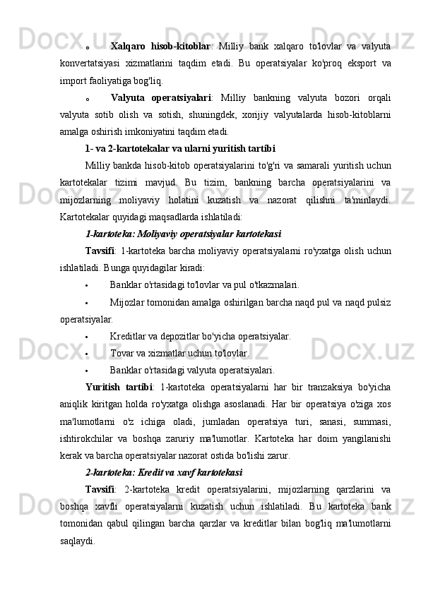o Xalqaro   hisob-kitoblar :   Milliy   bank   xalqaro   to'lovlar   va   valyuta
konvertatsiyasi   xizmatlarini   taqdim   etadi.   Bu   operatsiyalar   ko'proq   eksport   va
import faoliyatiga bog'liq.
o Valyuta   operatsiyalari :   Milliy   bankning   valyuta   bozori   orqali
valyuta   sotib   olish   va   sotish,   shuningdek,   xorijiy   valyutalarda   hisob-kitoblarni
amalga oshirish imkoniyatini taqdim etadi.
1- va 2-kartotekalar va ularni yuritish tartibi
Milliy bankda hisob-kitob operatsiyalarini  to'g'ri va samarali yuritish uchun
kartotekalar   tizimi   mavjud.   Bu   tizim,   bankning   barcha   operatsiyalarini   va
mijozlarning   moliyaviy   holatini   kuzatish   va   nazorat   qilishni   ta'minlaydi.
Kartotekalar quyidagi maqsadlarda ishlatiladi:
1-kartoteka: Moliyaviy operatsiyalar kartotekasi
Tavsifi :  1-kartoteka barcha moliyaviy operatsiyalarni  ro'yxatga olish  uchun
ishlatiladi.  Bunga quyidagilar kiradi:
 Banklar o'rtasidagi to'lovlar va pul o'tkazmalari.
 Mijozlar tomonidan amalga oshirilgan barcha naqd pul va naqd pulsiz
operatsiyalar.
 Kreditlar va depozitlar bo'yicha operatsiyalar.
 Tovar va xizmatlar uchun to'lovlar.
 Banklar o'rtasidagi valyuta operatsiyalari.
Yuritish   tartibi :   1-kartoteka   operatsiyalarni   har   bir   tranzaksiya   bo'yicha
aniqlik   kiritgan   holda   ro'yxatga   olishga   asoslanadi.   Har   bir   operatsiya   o'ziga   xos
ma'lumotlarni   o'z   ichiga   oladi,   jumladan   operatsiya   turi,   sanasi,   summasi,
ishtirokchilar   va   boshqa   zaruriy   ma'lumotlar.   Kartoteka   har   doim   yangilanishi
kerak va barcha operatsiyalar nazorat ostida bo'lishi zarur.
2-kartoteka: Kredit va xavf kartotekasi
Tavsifi :   2-kartoteka   kredit   operatsiyalarini,   mijozlarning   qarzlarini   va
boshqa   xavfli   operatsiyalarni   kuzatish   uchun   ishlatiladi.   Bu   kartoteka   bank
tomonidan   qabul   qilingan   barcha   qarzlar   va   kreditlar   bilan   bog'liq   ma'lumotlarni
saqlaydi. 
