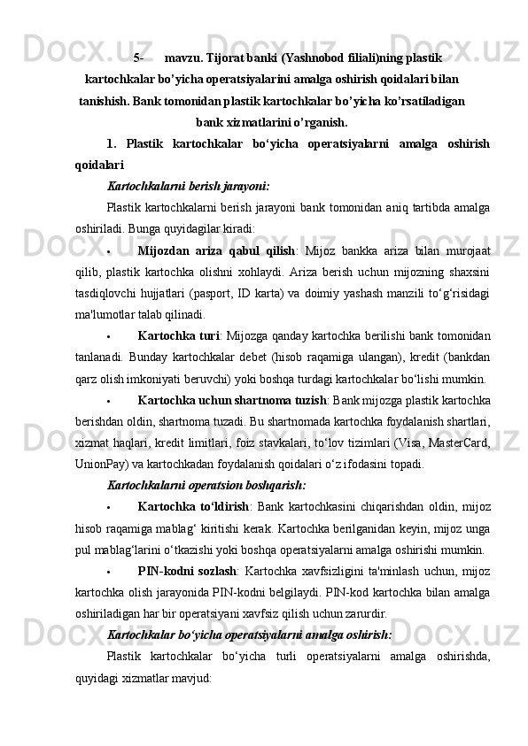 5- mavzu.   Т ijorat   banki   (Yashnobod filiali)ning   plastik
kartochkalar   bo’yicha   operatsiyalarini amalga oshirish qoidalari bilan
tanishish.  Bank tomonidan plastik kartochkalar bo’yicha ko’rsatiladigan
bank xizmatlarini o’rganish.
1.   Plastik   kartochkalar   bo‘yicha   operatsiyalarni   amalga   oshirish
qoidalari
Kartochkalarni berish jarayoni:
Plastik  kartochkalarni   berish   jarayoni   bank  tomonidan   aniq  tartibda  amalga
oshiriladi.  Bunga quyidagilar kiradi:
 Mijozdan   ariza   qabul   qilish :   Mijoz   bankka   ariza   bilan   murojaat
qilib,   plastik   kartochka   olishni   xohlaydi.   Ariza   berish   uchun   mijozning   shaxsini
tasdiqlovchi   hujjatlari   (pasport,  ID karta)  va  doimiy yashash   manzili  to‘g‘risidagi
ma'lumotlar talab qilinadi.
 Kartochka turi : Mijozga qanday kartochka berilishi bank tomonidan
tanlanadi.   Bunday   kartochkalar   debet   (hisob   raqamiga   ulangan),   kredit   (bankdan
qarz olish imkoniyati beruvchi) yoki boshqa turdagi kartochkalar bo‘lishi mumkin.
 Kartochka uchun shartnoma tuzish : Bank mijozga plastik kartochka
berishdan oldin, shartnoma tuzadi. Bu shartnomada kartochka foydalanish shartlari,
xizmat haqlari, kredit  limitlari, foiz stavkalari, to‘lov tizimlari  (Visa, MasterCard,
UnionPay) va kartochkadan foydalanish qoidalari o‘z ifodasini topadi.
Kartochkalarni operatsion boshqarish:
 Kartochka   to‘ldirish :   Bank   kartochkasini   chiqarishdan   oldin,   mijoz
hisob raqamiga mablag‘ kiritishi kerak. Kartochka berilganidan keyin, mijoz unga
pul mablag‘larini o‘tkazishi yoki boshqa operatsiyalarni amalga oshirishi mumkin.
 PIN-kodni   sozlash :   Kartochka   xavfsizligini   ta'minlash   uchun,   mijoz
kartochka olish jarayonida PIN-kodni belgilaydi. PIN-kod kartochka bilan amalga
oshiriladigan har bir operatsiyani xavfsiz qilish uchun zarurdir.
Kartochkalar bo‘yicha operatsiyalarni amalga oshirish:
Plastik   kartochkalar   bo‘yicha   turli   operatsiyalarni   amalga   oshirishda,
quyidagi xizmatlar mavjud: 