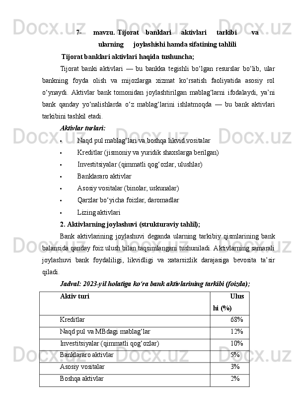 7- mavzu.   Tijorat banklari aktivlari tarkibi va
ularning joylashishi   hamda sifatining tahlili
 Tijorat banklari aktivlari haqida tushuncha;
Tijorat   banki   aktivlari   —   bu   bankka   tegishli   bo‘lgan   resurslar   bo‘lib,   ular
bankning   foyda   olish   va   mijozlarga   xizmat   ko‘rsatish   faoliyatida   asosiy   rol
o‘ynaydi.   Aktivlar   bank   tomonidan   joylashtirilgan   mablag‘larni   ifodalaydi,   ya’ni
bank   qanday   yo‘nalishlarda   o‘z   mablag‘larini   ishlatmoqda   —   bu   bank   aktivlari
tarkibini tashkil etadi.
Aktivlar turlari:
 Naqd pul mablag‘lari va boshqa likvid vositalar
 Kreditlar (jismoniy va yuridik shaxslarga berilgan)
 Investitsiyalar (qimmatli qog‘ozlar, ulushlar)
 Banklararo aktivlar
 Asosiy vositalar (binolar, uskunalar)
 Qarzlar bo‘yicha foizlar, daromadlar
 Lizing aktivlari
2. Aktivlarning joylashuvi (strukturaviy tahlil);
Bank   aktivlarining   joylashuvi   deganda   ularning   tarkibiy   qismlarining   bank
balansida qanday foiz ulush bilan taqsimlangani tushuniladi. Aktivlarning samarali
joylashuvi   bank   foydaliligi,   likvidligi   va   xatarsizlik   darajasiga   bevosita   ta’sir
qiladi.
Jadval: 2023-yil holatiga ko‘ra bank aktivlarining tarkibi (foizda);
Aktiv turi Ulus
hi (%)
Kreditlar 68%
Naqd pul va MBdagi mablag‘lar 12%
Investitsiyalar (qimmatli qog‘ozlar) 10%
Banklararo aktivlar 5%
Asosiy vositalar 3%
Boshqa aktivlar 2% 