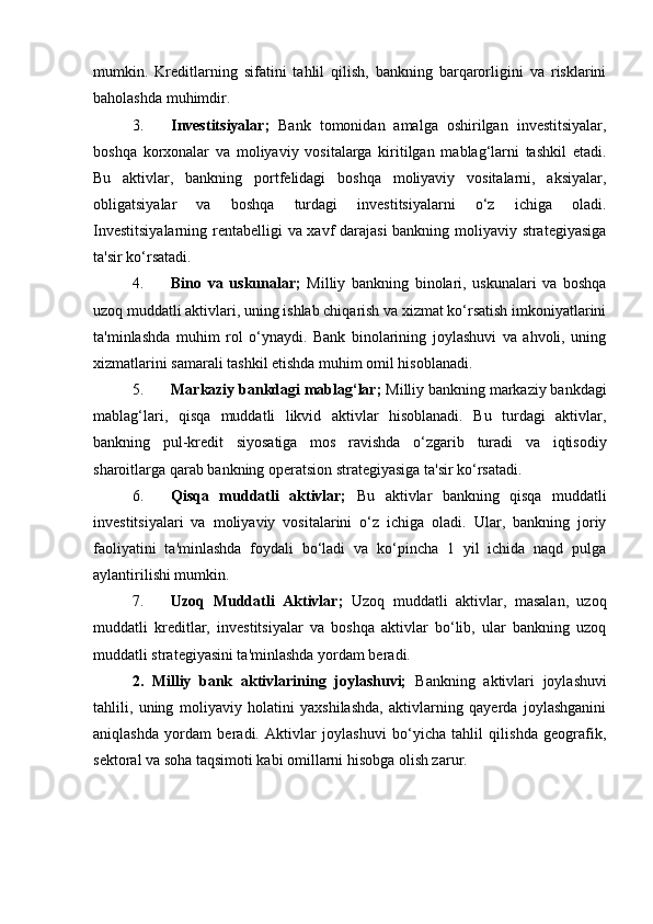 mumkin.   Kreditlarning   sifatini   tahlil   qilish,   bankning   barqarorligini   va   risklarini
baholashda muhimdir.
3. Investitsiyalar;   Bank   tomonidan   amalga   oshirilgan   investitsiyalar,
boshqa   korxonalar   va   moliyaviy   vositalarga   kiritilgan   mablag‘larni   tashkil   etadi.
Bu   aktivlar,   bankning   portfelidagi   boshqa   moliyaviy   vositalarni,   aksiyalar,
obligatsiyalar   va   boshqa   turdagi   investitsiyalarni   o‘z   ichiga   oladi.
Investitsiyalarning rentabelligi va xavf darajasi  bankning moliyaviy strategiyasiga
ta'sir ko‘rsatadi.
4. Bino   va   uskunalar;   Milliy   bankning   binolari,   uskunalari   va   boshqa
uzoq muddatli aktivlari, uning ishlab chiqarish va xizmat ko‘rsatish imkoniyatlarini
ta'minlashda   muhim   rol   o‘ynaydi.   Bank   binolarining   joylashuvi   va   ahvoli,   uning
xizmatlarini samarali tashkil etishda muhim omil hisoblanadi.
5. Markaziy bankdagi mablag‘lar;  Milliy bankning markaziy bankdagi
mablag‘lari,   qisqa   muddatli   likvid   aktivlar   hisoblanadi.   Bu   turdagi   aktivlar,
bankning   pul-kredit   siyosatiga   mos   ravishda   o‘zgarib   turadi   va   iqtisodiy
sharoitlarga qarab bankning operatsion strategiyasiga ta'sir ko‘rsatadi.
6. Qisqa   muddatli   aktivlar;   Bu   aktivlar   bankning   qisqa   muddatli
investitsiyalari   va   moliyaviy   vositalarini   o‘z   ichiga   oladi.   Ular,   bankning   joriy
faoliyatini   ta'minlashda   foydali   bo‘ladi   va   ko‘pincha   1   yil   ichida   naqd   pulga
aylantirilishi mumkin.
7. Uzoq   Muddatli   Aktivlar;   Uzoq   muddatli   aktivlar,   masalan,   uzoq
muddatli   kreditlar,   investitsiyalar   va   boshqa   aktivlar   bo‘lib,   ular   bankning   uzoq
muddatli strategiyasini ta'minlashda yordam beradi.
2.   Milliy   bank   aktivlarining   joylashuvi;   Bankning   aktivlari   joylashuvi
tahlili,   uning   moliyaviy   holatini   yaxshilashda,   aktivlarning   qayerda   joylashganini
aniqlashda   yordam   beradi.   Aktivlar   joylashuvi   bo‘yicha   tahlil   qilishda   geografik,
sektoral va soha taqsimoti kabi omillarni hisobga olish zarur. 