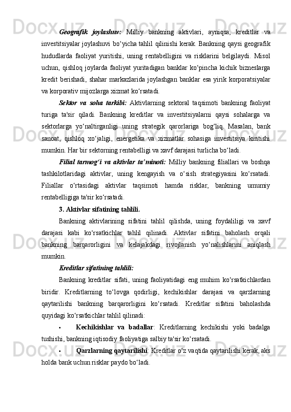 Geografik   joylashuv:   Milliy   bankning   aktivlari,   ayniqsa,   kreditlar   va
investitsiyalar joylashuvi bo‘yicha tahlil qilinishi kerak. Bankning qaysi geografik
hududlarda   faoliyat   yuritishi,   uning   rentabelligini   va   risklarini   belgilaydi.   Misol
uchun,   qishloq   joylarda   faoliyat   yuritadigan   banklar   ko‘pincha   kichik   bizneslarga
kredit  berishadi,   shahar  markazlarida  joylashgan  banklar  esa  yirik  korporatsiyalar
va korporativ mijozlarga xizmat ko‘rsatadi.
Sektor   va   soha   tarkibi:   Aktivlarning   sektoral   taqsimoti   bankning   faoliyat
turiga   ta'sir   qiladi.   Bankning   kreditlar   va   investitsiyalarni   qaysi   sohalarga   va
sektorlarga   yo‘naltirganligi   uning   strategik   qarorlariga   bog‘liq.   Masalan,   bank
sanoat,   qishloq   xo‘jaligi,   energetika   va   xizmatlar   sohasiga   investitsiya   kiritishi
mumkin. Har bir sektorning rentabelligi va xavf darajasi turlicha bo‘ladi.
Filial   tarmog‘i   va   aktivlar   ta’minoti:   Milliy   bankning   filiallari   va   boshqa
tashkilotlaridagi   aktivlar,   uning   kengayish   va   o‘sish   strategiyasini   ko‘rsatadi.
Filiallar   o‘rtasidagi   aktivlar   taqsimoti   hamda   risklar,   bankning   umumiy
rentabelligiga ta'sir ko‘rsatadi.
3. Aktivlar sifatining tahlili.
Bankning   aktivlarining   sifatini   tahlil   qilishda,   uning   foydaliligi   va   xavf
darajasi   kabi   ko‘rsatkichlar   tahlil   qilinadi.   Aktivlar   sifatini   baholash   orqali
bankning   barqarorligini   va   kelajakdagi   rivojlanish   yo‘nalishlarini   aniqlash
mumkin.
Kreditlar sifatining tahlili:
Bankning   kreditlar   sifati,   uning   faoliyatidagi   eng   muhim   ko‘rsatkichlardan
biridir.   Kreditlarning   to‘lovga   qodirligi,   kechikishlar   darajasi   va   qarzlarning
qaytarilishi   bankning   barqarorligini   ko‘rsatadi.   Kreditlar   sifatini   baholashda
quyidagi ko‘rsatkichlar tahlil qilinadi:
 Kechikishlar   va   badallar :   Kreditlarning   kechikishi   yoki   badalga
tushishi, bankning iqtisodiy faoliyatiga salbiy ta'sir ko‘rsatadi.
 Qarzlarning qaytarilishi : Kreditlar o‘z vaqtida qaytarilishi kerak, aks
holda bank uchun risklar paydo bo‘ladi. 