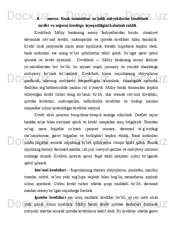 8- mavzu.   Bank   tomonidan   xo‘jalik   subyektlarini   kreditlash
tartibi   va mijozni kreditga   layoqatliligini baholash tahlili.
Kreditlash   Milliy   bankining   asosiy   faoliyatlaridan   biridir.   Amaliyot
davomida   iste’mol   krediti,   mikroqarzlar   va   ipoteka   kreditlari   bilan   tanishildi.
Kredit   olish   jarayonida   mijoz   ariza   topshiradi,   kerakli   hujjatlarni   taqdim   etadi,
bank   xodimlari   esa   uning   to‘lov   qobiliyatini   tahlil   qiladi.   So‘ngra   qaror   qabul
qilinadi   va   kredit   ajratiladi.     Kreditlash   —   Milliy   bankining   asosiy   faoliyat
yo‘nalishlaridan   biri   bo‘lib,   bu   xizmat   orqali   jismoniy   va   yuridik   shaxslarga
moliyaviy   ko‘mak   ko‘rsatiladi.   Kreditlash   tizimi   mijozlarning   ehtiyojlarini
qondirish,   ularning   moliyaviy   barqarorligini   ta'minlash,   shuningdek   iqtisodiy
faollikni   rag‘batlantirishda   muhim   rol   o‘ynaydi.   Milliy   banki   tomonidan   taqdim
etilayotgan   kredit   turlari   keng   ko‘lamli   bo‘lib,   ular   orasida   iste’mol   kreditlari,
ipoteka   kreditlari,   mikroqarzlar,   tadbirkorlik   kreditlari   va   boshqa   maxsus
maqsadlar uchun ajratiladigan kreditlar mavjud.
Kredit   olish   jarayoni   bosqichma-bosqich   amalga   oshiriladi.   Dastlab   mijoz
bankka   ariza   bilan   murojaat   qiladi   va   kredit   maqsadini   aniq   belgilaydi.   Shundan
so‘ng,   zarur   hujjatlar   ro‘yxati   (pasport   nusxasi,   daromad   to‘g‘risidagi
ma’lumotnoma,   garov   hujjatlari   va   boshqalar)   taqdim   etiladi.   Bank   xodimlari
ushbu   hujjatlar   asosida   mijozning   to‘lov   qobiliyatini   chuqur   tahlil   qiladi.   Bunda
mijozning doimiy daromad manbai, ish joyi, mavjud qarzlari va moliyaviy intizomi
inobatga   olinadi.   Kreditni   ajratish   qarori   faqat   tahlil   natijalari   ijobiy   bo‘lganda
qabul qilinadi.
Iste’mol kreditlari  – fuqarolarning shaxsiy ehtiyojlarini, jumladan, maishiy
texnika,   mebel,   ta’lim   yoki   sog‘liqni   saqlash   bilan   bog‘liq   xarajatlarini   qoplash
uchun   ajratiladi.   Ushbu   kredit   turlari   odatda   qisqa   muddatli   bo‘lib,   daromad
manbai rasmiy bo‘lgan mijozlarga beriladi.
Ipoteka   kreditlari   esa   uzoq   muddatli   kreditlar   bo‘lib,   uy-joy   sotib   olish
yoki   qurish   uchun   ajratiladi.   Milliy   banki   davlat   ipoteka   dasturlari   doirasida
imtiyozli shartlar asosida ipoteka kreditlarini taklif etadi. Bu kreditlar odatda garov 