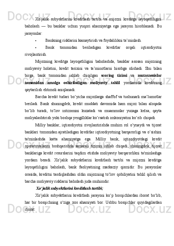 Xo‘jalik   subyektlarini   kreditlash   tartibi   va   mijozni   kreditga   layoqatliligini
baholash   —   bu   banklar   uchun   yuqori   ahamiyatga   ega   jarayon   hisoblanadi.   Bu
jarayonlar:
 Bankning risklarini kamaytirish va foydalilikni ta’minlash.
 Bank   tomonidan   beriladigan   kreditlar   orqali   iqtisodiyotni
rivojlantirish.
Mijozning   kreditga   layoqatliligini   baholashda,   banklar   asosan   mijozning
moliyaviy   holatini,   kredit   tarixini   va   ta’minotlarni   hisobga   olishadi.   Shu   bilan
birga,   bank   tomonidan   ishlab   chiqilgan   scoring   tizimi   va   mutaxassislar
tomonidan   amalga   oshiriladigan   moliyaviy   tahlil   yordamida   kreditning
qaytarilish ehtimoli aniqlanadi.
Barcha  kredit   turlari   bo‘yicha   mijozlarga   shaffof   va  tushunarli  ma’lumotlar
beriladi.   Bank   shuningdek,   kredit   muddati   davomida   ham   mijoz   bilan   aloqada
bo‘lib   turadi,   to‘lov   intizomini   kuzatadi   va   muammolar   yuzaga   kelsa,   qayta
moliyalashtirish yoki boshqa yengilliklar ko‘rsatish imkoniyatini ko‘rib chiqadi.
Milliy   banklar,   iqtisodiyotni   rivojlantirishda   muhim   rol   o‘ynaydi   va   tijorat
banklari tomonidan ajratiladigan kreditlar iqtisodiyotning barqarorligi va o‘sishini
ta'minlashda   katta   ahamiyatga   ega.   Milliy   bank,   iqtisodiyotdagi   kredit
operatsiyalarini   boshqarishda   samarali   tizimni   ishlab   chiqadi,   shuningdek,   tijorat
banklariga  kredit   resurslarini   taqdim   etishda   moliyaviy   barqarorlikni   ta'minlashga
yordam   beradi.   Xo‘jalik   subyektlarini   kreditlash   tartibi   va   mijozni   kreditga
layoqatliligini   baholash,   bank   faoliyatining   markaziy   qismidir.   Bu   jarayonlar
orasida,   kreditni   tasdiqlashdan   oldin   mijozning   to‘lov   qobiliyatini   tahlil   qilish   va
barcha moliyaviy risklarni baholash juda muhimdir.
 Xo‘jalik subyektlarini kreditlash tartibi;
Xo‘jalik   subyektlarini   kreditlash   jarayoni   ko‘p   bosqichlardan   iborat   bo‘lib,
har   bir   bosqichning   o‘ziga   xos   ahamiyati   bor.   Ushbu   bosqichlar   quyidagilardan
iborat: 