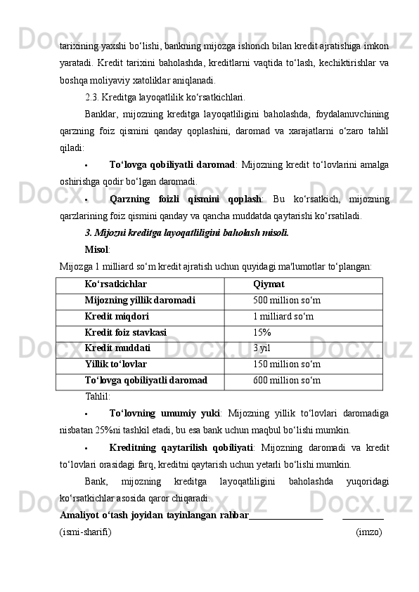 tarixining yaxshi bo‘lishi, bankning mijozga ishonch bilan kredit ajratishiga imkon
yaratadi.   Kredit   tarixini   baholashda,   kreditlarni   vaqtida   to‘lash,   kechiktirishlar   va
boshqa moliyaviy xatoliklar aniqlanadi.
2.3.  Kreditga layoqatlilik ko‘rsatkichlari.
Banklar,   mijozning   kreditga   layoqatliligini   baholashda,   foydalanuvchining
qarzning   foiz   qismini   qanday   qoplashini,   daromad   va   xarajatlarni   o‘zaro   tahlil
qiladi:
 To‘lovga   qobiliyatli   daromad :   Mijozning   kredit   to‘lovlarini   amalga
oshirishga qodir bo‘lgan daromadi.
 Qarzning   foizli   qismini   qoplash :   Bu   ko‘rsatkich,   mijozning
qarzlarining foiz qismini qanday va qancha muddatda qaytarishi ko‘rsatiladi.
3. Mijozni kreditga layoqatliligini baholash misoli.
Misol :
Mijozga 1 milliard so‘m kredit ajratish uchun quyidagi ma'lumotlar to‘plangan:
Ko‘rsatkichlar Qiymat
Mijozning yillik daromadi 500 million so‘m
Kredit miqdori 1 milliard so‘m
Kredit foiz stavkasi 15%
Kredit muddati 3 yil
Yillik to‘lovlar 150 million so‘m
To‘lovga qobiliyatli daromad 600 million so‘m
Tahlil:
 To‘lovning   umumiy   yuki :   Mijozning   yillik   to‘lovlari   daromadiga
nisbatan 25%ni tashkil etadi, bu esa bank uchun maqbul bo‘lishi mumkin.
 Kreditning   qaytarilish   qobiliyati :   Mijozning   daromadi   va   kredit
to‘lovlari orasidagi farq, kreditni qaytarish uchun yetarli bo‘lishi mumkin.
Bank,   mijozning   kreditga   layoqatliligini   baholashda   yuqoridagi
ko‘rsatkichlar asosida qaror chiqaradi. 
Amaliyot   o‘tash   joyidan   tayinlangan   rahbar                                                
(ismi- sharifi) (imzo) 