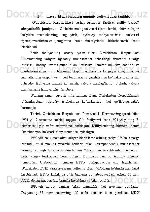 1- mavzu.   Milliy bankning   umumiy   faoliyati   bilan tanishish.
"O zbekiston   Respublikasi   tashqi   iqtisodiy   faoliyat   milliy   banki"ʻ
aksiyadorlik   jamiyati   —   O zbekistonning	
ʻ   universal   tijorat   banki ,   aktivlar   hajmi
bo yicha   mamlakatning   eng   yirik,   loyihaviy   moliyalashtirish,   universal	
ʻ
tijorat,   investitsion   va   jamg arma   bank   funksiyalarini   birlashtiruvchi   bank	
ʻ
hisoblanadi.
Bank   faoliyatining   asosiy   yo nalishlari   O zbekiston   Respublikasi	
ʻ ʻ
Hukumatining   xalqaro   iqtisodiy   munosabatlar   sohasidagi   siyosatini   amalga
oshirish,   boshqa   mamlakatlar   bilan   iqtisodiy   hamkorlikni   rivojlantirish   va
mustahkamlashga,   respublikaning   eksport   salohiyatini   kengaytirishga,   tovar   va
xizmatlarning   eksport   va   import   tuzilmalarini   yaxshilashga   ko maklashish,   tashqi	
ʻ
iqtisodiy   faoliyatga   xizmat   ko rsatish,   valyuta   mablag larini   to plash,   valyuta	
ʻ ʻ ʻ
manfaatlarini himoya qilishdan iborat.
O zining   keng   miqyosli   infratuzilmasi   Bank   O zbekiston   Respublikasida	
ʻ ʻ
o tkazilayotgan   iqtisodiy   islohotlarga   ko maklashib,   faol   qo llab-quvvatlab	
ʻ ʻ ʻ
bormoqda.
Tarixi.   O zbekiston   Respublikasi   Prezidenti	
ʻ   I.   Karimovning   qarori   bilan
1991-yil   7-sentabrda   tashkil   topgan.   O z   faoliyatini   bank	
ʻ   1991-yil   yilning   7-
oktabridan   yuz   nafar   xodimlarda   boshlagan.   Milliybankning   birinchi   idorasi
Oxunboboyev ko chasi 23 uy manzilida joylashgan.	
ʻ
1992-yili  bank mamlakat  xalqaro hisob-kitoblarining qariyb 95%ini amalga
oshiradi,   bu   dunyoning   yetakchi   banklari   bilan   korrespondentlik   munosabatlar
tarmog ini rivojlantirishga yordam bergan. Yilning oxiriga kelib ushbu tarmoq 83	
ʻ
nafar   xorijiy   banklardan   iborat   bo lgan.   Boshqaruv   raisi   R.   Azimov   hukumat	
ʻ
tomonidan   O zbekiston   nomidan   ETTB   boshqaruvchisi   etib   tayinlangan.	
ʻ
O zbekiston  ETTB strategiyasi  ma qullovini olgan MDXdagi  to rtinchi mamlakat	
ʻ ʼ ʻ
hisoblanadi.   ETTB   kichik   va   o rta   biznesni   qo llab-quvvatlash   uchun   60   mln.	
ʻ ʻ
AQSh dollari miqdoridagi birinchi kredit liniyasi bilan ochildi.
1993   yili   xorijiy   banklar   bilan   hamkorlik   faol   rivojlana   boshlandi.
Dunyoning   35   mamlakatlarining   120   nafar   banklari   bilan,   jumladan   MDX 