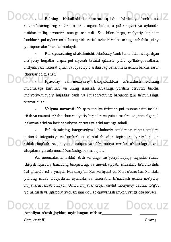  Pulning   ishlatilishini   nazorat   qilish :   Markaziy   bank   pul
muomalasining   eng   muhim   nazorat   organi   bo‘lib,   u   pul   miqdori   va   aylanishi
ustidan   to‘liq   nazoratni   amalga   oshiradi.   Shu   bilan   birga,   me’yoriy   hujjatlar
banklarni pul  aylanmasini  boshqarish va to‘lovlar  tizimini tartibga solishda  qat’iy
yo‘riqnomalar bilan ta’minlaydi.
 Pul siyosatining shakllanishi : Markaziy bank tomonidan chiqarilgan
me’yoriy   hujjatlar   orqali   pul   siyosati   tashkil   qilinadi,   pulni   qo‘llab-quvvatlash,
inflyatsiyani nazorat qilish va iqtisodiy o‘sishni rag‘batlantirish uchun barcha zarur
choralar belgilanadi.
 Iqtisodiy   va   moliyaviy   barqarorlikni   ta’minlash :   Pulning
muomalaga   kiritilishi   va   uning   samarali   ishlashiga   yordam   beruvchi   barcha
me’yoriy-huquqiy   hujjatlar   bank   va   iqtisodiyotning   barqarorligini   ta’minlashga
xizmat qiladi.
 Valyuta   nazorati :   Xalqaro   moliya   tizimida   pul   muomalasini   tashkil
etish va nazorat qilish uchun me’yoriy hujjatlar valyuta almashinuvi, chet elga pul
o'tkazmalarini va boshqa valyuta operatsiyalarini tartibga soladi.
 Pul   tizimining   integratsiyasi :   Markaziy   banklar   va   tijorat   banklari
o‘rtasida   integratsiya   va   hamkorlikni   ta’minlash   uchun   tegishli   me’yoriy  hujjatlar
ishlab chiqiladi. Bu jarayonlar xalqaro va ichki moliya tizimlari o‘rtasidagi o‘zaro
aloqalarni yanada mustahkamlashga xizmat qiladi.
Pul   muomalasini   tashkil   etish   va   unga   me’yoriy-huquqiy   hujjatlar   ishlab
chiqish   iqtisodiy   tizimning   barqarorligi   va   muvaffaqiyatli   ishlashini   ta’minlashda
hal qiluvchi rol o‘ynaydi. Markaziy banklar va tijorat banklari o‘zaro hamkorlikda
pulning   ishlab   chiqarilishi,   aylanishi   va   nazoratini   ta’minlash   uchun   me’yoriy
hujjatlarni   ishlab   chiqadi.   Ushbu   hujjatlar   orqali   davlat   moliyaviy   tizimni   to‘g‘ri
yo‘naltirish va iqtisodiy rivojlanishni qo‘llab-quvvatlash imkoniyatiga ega bo‘ladi.
Amaliyot   o‘tash   joyidan   tayinlangan   rahbar                                                
(ismi- sharifi) (imzo) 