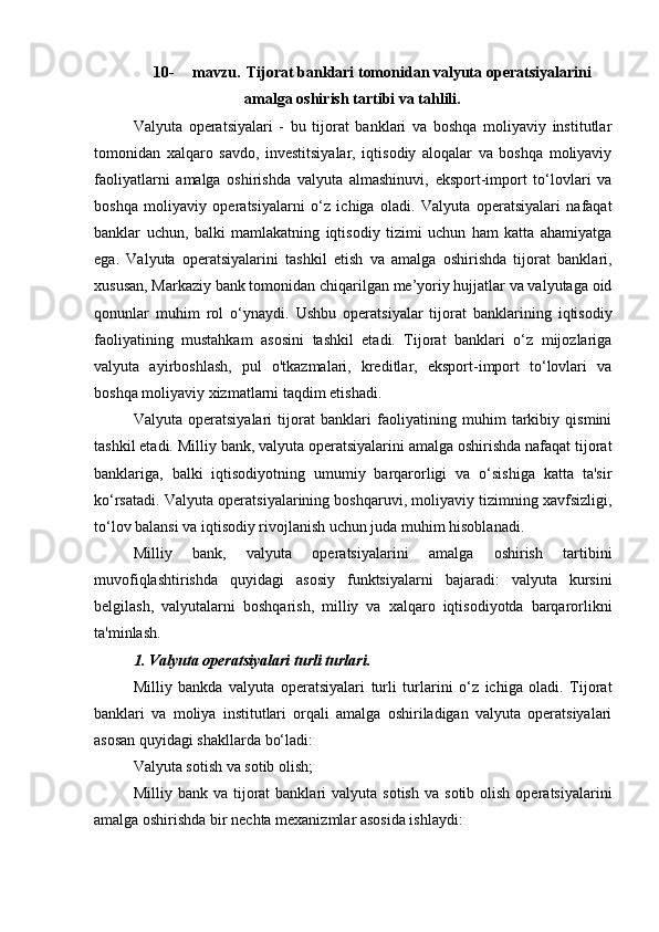10- mavzu.   Tijorat banklari tomonidan valyuta   operatsiyalarini
amalga   oshirish tartibi va tahlili.
Valyuta   operatsiyalari   -   bu   tijorat   banklari   va   boshqa   moliyaviy   institutlar
tomonidan   xalqaro   savdo,   investitsiyalar,   iqtisodiy   aloqalar   va   boshqa   moliyaviy
faoliyatlarni   amalga   oshirishda   valyuta   almashinuvi,   eksport-import   to‘lovlari   va
boshqa   moliyaviy   operatsiyalarni   o‘z   ichiga   oladi.   Valyuta   operatsiyalari   nafaqat
banklar   uchun,   balki   mamlakatning   iqtisodiy   tizimi   uchun   ham   katta   ahamiyatga
ega.   Valyuta   operatsiyalarini   tashkil   etish   va   amalga   oshirishda   tijorat   banklari,
xususan, Markaziy bank tomonidan chiqarilgan me’yoriy hujjatlar va valyutaga oid
qonunlar   muhim   rol   o‘ynaydi.   Ushbu   operatsiyalar   tijorat   banklarining   iqtisodiy
faoliyatining   mustahkam   asosini   tashkil   etadi.   Tijorat   banklari   o‘z   mijozlariga
valyuta   ayirboshlash,   pul   o'tkazmalari,   kreditlar,   eksport-import   to‘lovlari   va
boshqa moliyaviy xizmatlarni taqdim etishadi.
Valyuta   operatsiyalari   tijorat   banklari   faoliyatining   muhim   tarkibiy   qismini
tashkil etadi. Milliy bank, valyuta operatsiyalarini amalga oshirishda nafaqat tijorat
banklariga,   balki   iqtisodiyotning   umumiy   barqarorligi   va   o‘sishiga   katta   ta'sir
ko‘rsatadi. Valyuta operatsiyalarining boshqaruvi, moliyaviy tizimning xavfsizligi,
to‘lov balansi va iqtisodiy rivojlanish uchun juda muhim hisoblanadi.
Milliy   bank,   valyuta   operatsiyalarini   amalga   oshirish   tartibini
muvofiqlashtirishda   quyidagi   asosiy   funktsiyalarni   bajaradi:   valyuta   kursini
belgilash,   valyutalarni   boshqarish,   milliy   va   xalqaro   iqtisodiyotda   barqarorlikni
ta'minlash.
1. Valyuta operatsiyalari turli turlari.
Milliy   bankda   valyuta   operatsiyalari   turli   turlarini   o‘z   ichiga   oladi.   Tijorat
banklari   va   moliya   institutlari   orqali   amalga   oshiriladigan   valyuta   operatsiyalari
asosan quyidagi shakllarda bo‘ladi:
Valyuta sotish va sotib olish;
Milliy  bank  va  tijorat   banklari  valyuta   sotish  va   sotib  olish  operatsiyalarini
amalga oshirishda bir nechta mexanizmlar asosida ishlaydi: 