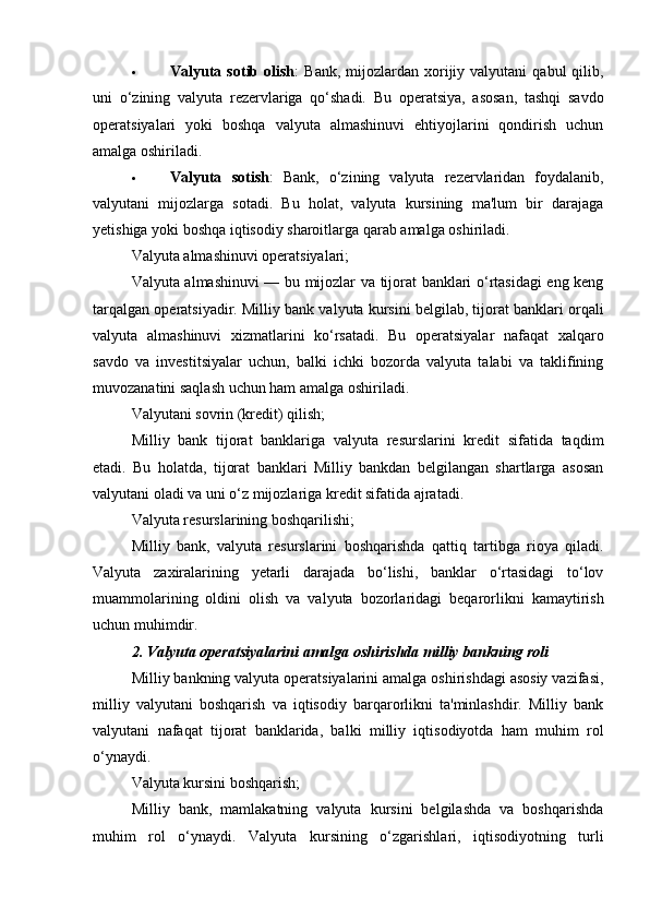  Valyuta  sotib  olish :   Bank,  mijozlardan  xorijiy  valyutani  qabul   qilib,
uni   o‘zining   valyuta   rezervlariga   qo‘shadi.   Bu   operatsiya,   asosan,   tashqi   savdo
operatsiyalari   yoki   boshqa   valyuta   almashinuvi   ehtiyojlarini   qondirish   uchun
amalga oshiriladi.
 Valyuta   sotish :   Bank,   o‘zining   valyuta   rezervlaridan   foydalanib,
valyutani   mijozlarga   sotadi.   Bu   holat,   valyuta   kursining   ma'lum   bir   darajaga
yetishiga yoki boshqa iqtisodiy sharoitlarga qarab amalga oshiriladi.
Valyuta almashinuvi operatsiyalari;
Valyuta almashinuvi — bu mijozlar va tijorat banklari o‘rtasidagi eng keng
tarqalgan operatsiyadir. Milliy bank valyuta kursini belgilab, tijorat banklari orqali
valyuta   almashinuvi   xizmatlarini   ko‘rsatadi.   Bu   operatsiyalar   nafaqat   xalqaro
savdo   va   investitsiyalar   uchun,   balki   ichki   bozorda   valyuta   talabi   va   taklifining
muvozanatini saqlash uchun ham amalga oshiriladi.
Valyutani sovrin (kredit) qilish;
Milliy   bank   tijorat   banklariga   valyuta   resurslarini   kredit   sifatida   taqdim
etadi.   Bu   holatda,   tijorat   banklari   Milliy   bankdan   belgilangan   shartlarga   asosan
valyutani oladi va uni o‘z mijozlariga kredit sifatida ajratadi.
Valyuta resurslarining boshqarilishi;
Milliy   bank,   valyuta   resurslarini   boshqarishda   qattiq   tartibga   rioya   qiladi.
Valyuta   zaxiralarining   yetarli   darajada   bo‘lishi,   banklar   o‘rtasidagi   to‘lov
muammolarining   oldini   olish   va   valyuta   bozorlaridagi   beqarorlikni   kamaytirish
uchun muhimdir.
2. Valyuta operatsiyalarini amalga oshirishda milliy bankning roli
Milliy bankning valyuta operatsiyalarini amalga oshirishdagi asosiy vazifasi,
milliy   valyutani   boshqarish   va   iqtisodiy   barqarorlikni   ta'minlashdir.   Milliy   bank
valyutani   nafaqat   tijorat   banklarida,   balki   milliy   iqtisodiyotda   ham   muhim   rol
o‘ynaydi.
Valyuta kursini boshqarish;
Milliy   bank,   mamlakatning   valyuta   kursini   belgilashda   va   boshqarishda
muhim   rol   o‘ynaydi.   Valyuta   kursining   o‘zgarishlari,   iqtisodiyotning   turli 