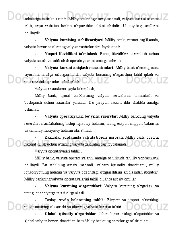 sohalariga ta'sir ko‘rsatadi. Milliy bankning asosiy maqsadi, valyuta kursini nazorat
qilib,   unga   nisbatan   keskin   o‘zgarishlar   oldini   olishdir.   U   quyidagi   usullarni
qo‘llaydi:
 Valyuta  kursining  stabilizatsiyasi :   Milliy  bank,  zarurat   tug‘ilganda,
valyuta bozorida o‘zining valyuta zaxiralaridan foydalanadi.
 Yuqori   likvidlikni   ta'minlash :   Bank,   likvidlikni   ta'minlash   uchun
valyuta sotish va sotib olish operatsiyalarini amalga oshiradi.
 Valyuta kursini  aniqlash mexanizmlari : Milliy bank o‘zining ichki
siyosatini   amalga   oshirgan   holda,   valyuta   kursining   o‘zgarishini   tahlil   qiladi   va
mos ravishda qarorlar qabul qiladi.
Valyuta resurslarini qayta ta’minlash;
Milliy   bank,   tijorat   banklarining   valyuta   resurslarini   ta’minlash   va
boshqarish   uchun   zaxiralar   yaratadi.   Bu   jarayon   asosan   ikki   shaklda   amalga
oshiriladi:
 Valyuta operatsiyalari  bo‘yicha rezervlar : Milliy bankning valyuta
rezervlari  mamlakatning tashqi  iqtisodiy holatini, uning eksport-impport balansini
va umumiy moliyaviy holatini aks ettiradi.
 Zaxiralar yordamida valyuta bozori nazorati : Milliy bank, bozorni
nazorat qilish uchun o‘zining valyuta zaxiralaridan foydalanadi.
Valyuta operatsiyalari tahlili;
Milliy bank, valyuta operatsiyalarini amalga oshirishda tahliliy yondashuvni
qo‘llaydi.   Bu   tahlilning   asosiy   maqsadi,   xalqaro   iqtisodiy   sharoitlarni,   milliy
iqtisodiyotning holatini va valyuta bozoridagi o‘zgarishlarni aniqlashdan iboratdir.
Milliy bankning valyuta operatsiyalarini tahlil qilishda asosiy omillar:
 Valyuta   kursining   o‘zgarishlari :   Valyuta   kursining   o‘zgarishi   va
uning iqtisodiyotga ta'siri o‘rganiladi.
 Tashqi   savdo   balansining   tahlili :   Eksport   va   import   o‘rtasidagi
muvozanatning o‘zgarishi va ularning valyuta kursiga ta’siri.
 Global   iqtisodiy   o‘zgarishlar :   Jahon   bozorlaridagi   o‘zgarishlar   va
global valyuta bozori sharoitlari ham Milliy bankning qarorlariga ta’sir qiladi. 