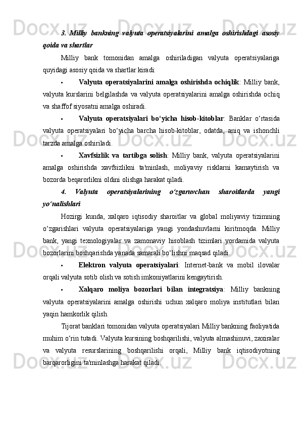 3.   Milliy   bankning   valyuta   operatsiyalarini   amalga   oshirishdagi   asosiy
qoida va shartlar
Milliy   bank   tomonidan   amalga   oshiriladigan   valyuta   operatsiyalariga
quyidagi asosiy qoida va shartlar kiradi:
 Valyuta   operatsiyalarini   amalga   oshirishda   ochiqlik :   Milliy   bank,
valyuta kurslarini   belgilashda   va valyuta  operatsiyalarini   amalga oshirishda  ochiq
va shaffof siyosatni amalga oshiradi.
 Valyuta   operatsiyalari   bo‘yicha   hisob-kitoblar :   Banklar   o‘rtasida
valyuta   operatsiyalari   bo‘yicha   barcha   hisob-kitoblar,   odatda,   aniq   va   ishonchli
tarzda amalga oshiriladi.
 Xavfsizlik   va   tartibga   solish :   Milliy   bank,   valyuta   operatsiyalarini
amalga   oshirishda   xavfsizlikni   ta'minlash,   moliyaviy   risklarni   kamaytirish   va
bozorda beqarorlikni oldini olishga harakat qiladi.
4.   Valyuta   operatsiyalarining   o‘zgaruvchan   sharoitlarda   yangi
yo‘nalishlari
Hozirgi   kunda,   xalqaro   iqtisodiy   sharoitlar   va   global   moliyaviy   tizimning
o‘zgarishlari   valyuta   operatsiyalariga   yangi   yondashuvlarni   kiritmoqda.   Milliy
bank,   yangi   texnologiyalar   va   zamonaviy   hisoblash   tizimlari   yordamida   valyuta
bozorlarini boshqarishda yanada samarali bo‘lishni maqsad qiladi.
 Elektron   valyuta   operatsiyalari :   Internet-bank   va   mobil   ilovalar
orqali valyuta sotib olish va sotish imkoniyatlarini kengaytirish.
 Xalqaro   moliya   bozorlari   bilan   integratsiya :   Milliy   bankning
valyuta   operatsiyalarini   amalga   oshirishi   uchun   xalqaro   moliya   institutlari   bilan
yaqin hamkorlik qilish.
Tijorat banklari tomonidan valyuta operatsiyalari Milliy bankning faoliyatida
muhim o‘rin tutadi. Valyuta kursining boshqarilishi, valyuta almashinuvi, zaxiralar
va   valyuta   resurslarining   boshqarilishi   orqali,   Milliy   bank   iqtisodiyotning
barqarorligini ta'minlashga harakat qiladi. 
