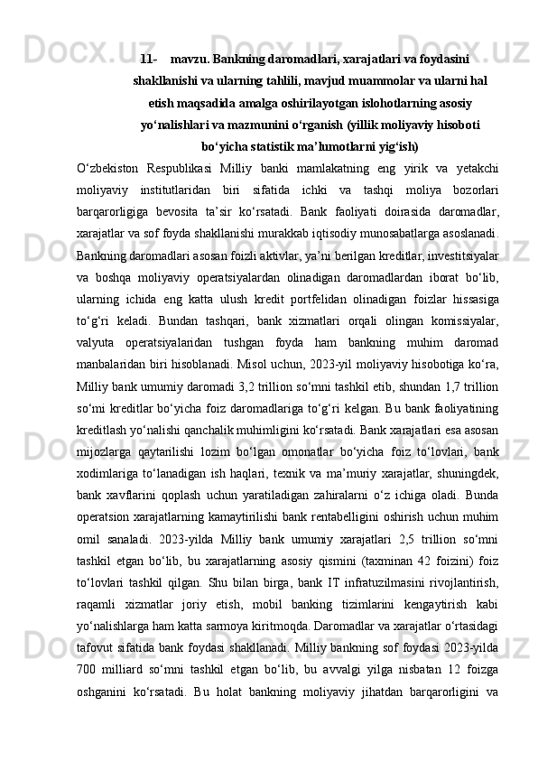 11- mavzu. Bankning daromadlari, xarajatlari va foydasini
shakllanishi va ularning tahlili, mavjud muammolar va ularni hal
etish maqsadida amalga oshirilayotgan islohotlarning asosiy
yo‘nalishlari va mazmunini o‘rganish (yillik moliyaviy hisoboti
bo‘yicha statistik ma’lumotlarni yig‘ish)
O ‘ zbekiston   Respublikasi   Milliy   banki   mamlakatning   eng   yirik   va   yetakchi
moliyaviy   institutlaridan   biri   sifatida   ichki   va   tashqi   moliya   bozorlari
barqarorligiga   bevosita   ta ’ sir   ko ‘ rsatadi .   Bank   faoliyati   doirasida   daromadlar ,
xarajatlar   va   sof   foyda   shakllanishi   murakkab   iqtisodiy   munosabatlarga   asoslanadi .
Bankning   daromadlari   asosan   foizli   aktivlar ,  ya ’ ni   berilgan   kreditlar ,  investitsiyalar
va   boshqa   moliyaviy   operatsiyalardan   olinadigan   daromadlardan   iborat   bo ‘ lib ,
ularning   ichida   eng   katta   ulush   kredit   portfelidan   olinadigan   foizlar   hissasiga
to ‘ g ‘ ri   keladi .   Bundan   tashqari,   bank   xizmatlari   orqali   olingan   komissiyalar,
valyuta   operatsiyalaridan   tushgan   foyda   ham   bankning   muhim   daromad
manbalaridan biri hisoblanadi. Misol  uchun, 2023-yil moliyaviy hisobotiga ko‘ra,
Milliy bank umumiy daromadi 3,2 trillion so‘mni tashkil etib, shundan 1,7 trillion
so‘mi   kreditlar   bo‘yicha   foiz  daromadlariga  to‘g‘ri   kelgan.  Bu  bank  faoliyatining
kreditlash yo‘nalishi qanchalik muhimligini ko‘rsatadi. Bank xarajatlari esa asosan
mijozlarga   qaytarilishi   lozim   bo‘lgan   omonatlar   bo‘yicha   foiz   to‘lovlari,   bank
xodimlariga   to‘lanadigan   ish   haqlari,   texnik   va   ma’muriy   xarajatlar,   shuningdek,
bank   xavflarini   qoplash   uchun   yaratiladigan   zahiralarni   o‘z   ichiga   oladi.   Bunda
operatsion xarajatlarning kamaytirilishi  bank rentabelligini  oshirish uchun muhim
omil   sanaladi.   2023-yilda   Milliy   bank   umumiy   xarajatlari   2,5   trillion   so‘mni
tashkil   etgan   bo‘lib,   bu   xarajatlarning   asosiy   qismini   (taxminan   42   foizini)   foiz
to‘lovlari   tashkil   qilgan.   Shu   bilan   birga,   bank   IT   infratuzilmasini   rivojlantirish,
raqamli   xizmatlar   joriy   etish,   mobil   banking   tizimlarini   kengaytirish   kabi
yo‘nalishlarga ham katta sarmoya kiritmoqda. Daromadlar va xarajatlar o‘rtasidagi
tafovut  sifatida   bank  foydasi   shakllanadi.   Milliy  bankning  sof   foydasi  2023-yilda
700   milliard   so‘mni   tashkil   etgan   bo‘lib,   bu   avvalgi   yilga   nisbatan   12   foizga
oshganini   ko‘rsatadi.   Bu   holat   bankning   moliyaviy   jihatdan   barqarorligini   va 