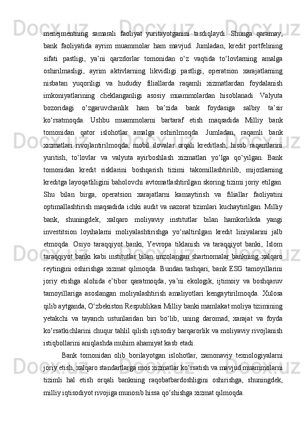 menejmentning   samarali   faoliyat   yuritayotganini   tasdiqlaydi.   Shunga   qaramay,
bank   faoliyatida   ayrim   muammolar   ham   mavjud.   Jumladan,   kredit   portfelining
sifati   pastligi,   ya’ni   qarzdorlar   tomonidan   o‘z   vaqtida   to‘lovlarning   amalga
oshirilmasligi,   ayrim   aktivlarning   likvidligi   pastligi,   operatsion   xarajatlarning
nisbatan   yuqoriligi   va   hududiy   filiallarda   raqamli   xizmatlardan   foydalanish
imkoniyatlarining   cheklanganligi   asosiy   muammolardan   hisoblanadi.   Valyuta
bozoridagi   o‘zgaruvchanlik   ham   ba’zida   bank   foydasiga   salbiy   ta’sir
ko‘rsatmoqda.   Ushbu   muammolarni   bartaraf   etish   maqsadida   Milliy   bank
tomonidan   qator   islohotlar   amalga   oshirilmoqda.   Jumladan,   raqamli   bank
xizmatlari   rivojlantirilmoqda,   mobil   ilovalar   orqali   kreditlash,   hisob   raqamlarini
yuritish,   to‘lovlar   va   valyuta   ayirboshlash   xizmatlari   yo‘lga   qo‘yilgan.   Bank
tomonidan   kredit   risklarini   boshqarish   tizimi   takomillashtirilib,   mijozlarning
kreditga layoqatliligini baholovchi avtomatlashtirilgan skoring tizimi joriy etilgan.
Shu   bilan   birga,   operatsion   xarajatlarni   kamaytirish   va   filiallar   faoliyatini
optimallashtirish maqsadida ichki audit va nazorat tizimlari kuchaytirilgan. Milliy
bank,   shuningdek,   xalqaro   moliyaviy   institutlar   bilan   hamkorlikda   yangi
investitsion   loyihalarni   moliyalashtirishga   yo‘naltirilgan   kredit   liniyalarini   jalb
etmoqda.   Osiyo   taraqqiyot   banki,   Yevropa   tiklanish   va   taraqqiyot   banki,   Islom
taraqqiyot   banki   kabi   institutlar   bilan   imzolangan   shartnomalar   bankning   xalqaro
reytingini   oshirishga   xizmat   qilmoqda.   Bundan   tashqari,   bank   ESG   tamoyillarini
joriy   etishga   alohida   e’tibor   qaratmoqda,   ya’ni   ekologik,   ijtimoiy   va   boshqaruv
tamoyillariga   asoslangan   moliyalashtirish   amaliyotlari   kengaytirilmoqda.   Xulosa
qilib aytganda, O‘zbekiston Respublikasi Milliy banki mamlakat moliya tizimining
yetakchi   va   tayanch   ustunlaridan   biri   bo‘lib,   uning   daromad,   xarajat   va   foyda
ko‘rsatkichlarini chuqur tahlil qilish iqtisodiy barqarorlik va moliyaviy rivojlanish
istiqbollarini aniqlashda muhim ahamiyat kasb etadi.
Bank   tomonidan   olib   borilayotgan   islohotlar,   zamonaviy   texnologiyalarni
joriy etish, xalqaro standartlarga mos xizmatlar ko‘rsatish va mavjud muammolarni
tizimli   hal   etish   orqali   bankning   raqobatbardoshligini   oshirishga,   shuningdek,
milliy iqtisodiyot rivojiga munosib hissa qo‘shishga xizmat qilmoqda. 