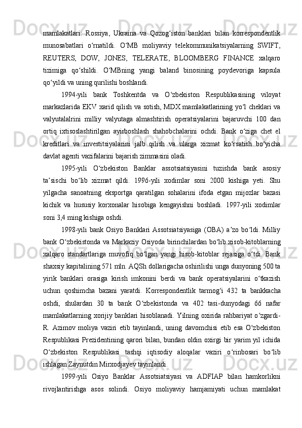 mamlakatlari:   Rossiya,   Ukraina   va   Qozog iston   banklari   bilan   korrespondentlikʻ
munosabatlari   o rnatildi.   O MB   moliyaviy   telekommunikatsiyalarning   SWIFT,	
ʻ ʻ
REUTERS,   DOW,   JONES,   TELERATE,   BLOOMBERG   FINANCE   xalqaro
tizimiga   qo shildi.   O MBning   yangi   baland   binosining   poydevoriga   kapsula	
ʻ ʻ
qo yildi va uning qurilishi boshlandi.	
ʻ
1994-yili   bank   Toshkentda   va   O zbekiston   Respublikasining   viloyat	
ʻ
markazlarida EKV xarid qilish va sotish, MDX mamlakatlarining yo l cheklari va	
ʻ
valyutalalrini   milliy   valyutaga   almashtirish   operatsiyalarini   bajaruvchi   100   dan
ortiq   ixtisoslashtirilgan   ayirboshlash   shahobchalarini   ochdi.   Bank   o ziga   chet   el
ʻ
kreditlari   va   investitsiyalarini   jalb   qilish   va   ularga   xizmat   ko rsatish   bo yicha	
ʻ ʻ
davlat agenti vazifalarini bajarish zimmasini oladi.
1995-yili   O zbekiston   Banklar   assotsiatsiyasini   tuzishda   bank   asosiy	
ʻ
ta sischi   bo lib   xizmat   qildi.   1996-yili   xodimlar   soni   2000   kishiga   yeti.   Shu	
ʼ ʻ
yilgacha   sanoatning   eksportga   qaratilgan   sohalarini   ifoda   etgan   mijozlar   bazasi
kichik   va   hususiy   korxonalar   hisobiga   kengayishni   boshladi.   1997-yili   xodimlar
soni 3,4 ming kishiga oshdi.
1998-yili   bank   Osiyo   Banklari   Assotsiatsiyasiga   (OBA)   a zo   bo ldi.   Milliy	
ʼ ʻ
bank O zbekistonda va Markaziy Osiyoda birinchilardan bo lib xisob-kitoblarning	
ʻ ʻ
xalqaro   standartlariga   muvofiq   bo lgan   yangi   hisob-kitoblar   rejasiga   o tdi.   Bank	
ʻ ʻ
shaxsiy kapitalining 571 mln. AQSh dollarigacha oshirilishi unga dunyoning 500 ta
yirik   banklari   orasiga   kirish   imkonini   berdi   va   bank   operatsiyalarini   o tkazish	
ʻ
uchun   qoshimcha   bazani   yaratdi.   Korrespondentlik   tarmog i   432   ta   bankkacha	
ʻ
oshdi,   shulardan   30   ta   bank   O zbekistonda   va   402   tasi-dunyodagi   66   nafar	
ʻ
mamlakatlarning xorijiy banklari hisoblanadi. Yilning oxirida rahbariyat o zgardi-	
ʻ
R.   Azimov   moliya   vaziri   etib   tayinlandi,   uning   davomchisi   etib   esa   O zbekiston	
ʻ
Respublikasi  Prezidentining qarori  bilan, bundan oldin oxirgi  bir  yarim  yil  ichida
O zbekiston   Respublikasi   tashqi   iqtisodiy   aloqalar   vaziri   o rinbosari   bo lib	
ʻ ʻ ʻ
ishlagan Zaynutdin Mirxodjayev tayinlandi.
1999-yili   Osiyo   Banklar   Assotsiatsiyasi   va   ADFIAP   bilan   hamkorlikni
rivojlantirishga   asos   solindi.   Osiyo   moliyaviy   hamjamiyati   uchun   mamlakat 