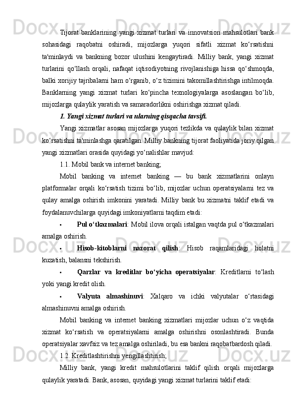 Tijorat   banklarining   yangi   xizmat   turlari   va   innovatsion   mahsulotlari   bank
sohasidagi   raqobatni   oshiradi,   mijozlarga   yuqori   sifatli   xizmat   ko‘rsatishni
ta'minlaydi   va   bankning   bozor   ulushini   kengaytiradi.   Milliy   bank,   yangi   xizmat
turlarini   qo‘llash   orqali,   nafaqat   iqtisodiyotning   rivojlanishiga   hissa   qo‘shmoqda,
balki xorijiy tajribalarni ham o‘rganib, o‘z tizimini takomillashtirishga intilmoqda.
Banklarning   yangi   xizmat   turlari   ko‘pincha   texnologiyalarga   asoslangan   bo‘lib,
mijozlarga qulaylik yaratish va samaradorlikni oshirishga xizmat qiladi.
1. Yangi xizmat turlari va ularning qisqacha tavsifi.
Yangi xizmatlar asosan mijozlarga yuqori tezlikda va qulaylik bilan xizmat
ko‘rsatishni ta'minlashga qaratilgan. Milliy bankning tijorat faoliyatida joriy qilgan
yangi xizmatlari orasida quyidagi yo‘nalishlar mavjud:
1.1.  Mobil bank va internet banking;
Mobil   banking   va   internet   banking   —   bu   bank   xizmatlarini   onlayn
platformalar   orqali   ko‘rsatish   tizimi   bo‘lib,   mijozlar   uchun   operatsiyalarni   tez   va
qulay   amalga   oshirish   imkonini   yaratadi.   Milliy   bank   bu   xizmatni   taklif   etadi   va
foydalanuvchilarga quyidagi imkoniyatlarni taqdim etadi:
 Pul o‘tkazmalari : Mobil ilova orqali istalgan vaqtda pul o‘tkazmalari
amalga oshirish.
 Hisob-kitoblarni   nazorat   qilish :   Hisob   raqamlaridagi   holatni
kuzatish, balansni tekshirish.
 Qarzlar   va   kreditlar   bo‘yicha   operatsiyalar :   Kreditlarni   to‘lash
yoki yangi kredit olish.
 Valyuta   almashinuvi :   Xalqaro   va   ichki   valyutalar   o‘rtasidagi
almashinuvni amalga oshirish.
Mobil   banking   va   internet   banking   xizmatlari   mijozlar   uchun   o‘z   vaqtida
xizmat   ko‘rsatish   va   operatsiyalarni   amalga   oshirishni   osonlashtiradi.   Bunda
operatsiyalar xavfsiz va tez amalga oshiriladi, bu esa bankni raqobatbardosh qiladi.
1.2.  Kreditlashtirishni yengillashtirish;
Milliy   bank,   yangi   kredit   mahsulotlarini   taklif   qilish   orqali   mijozlarga
qulaylik yaratadi.  Bank, asosan, quyidagi yangi xizmat turlarini taklif etadi: 