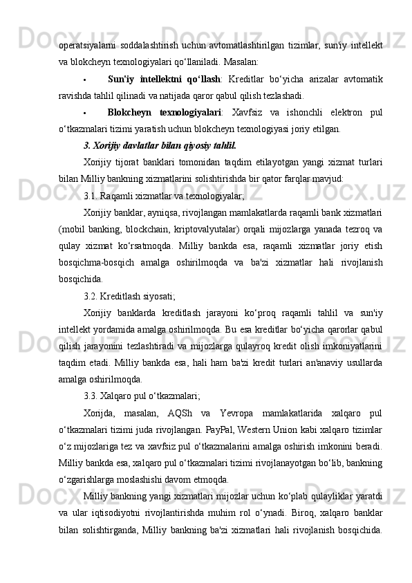 operatsiyalarni   soddalashtirish   uchun   avtomatlashtirilgan   tizimlar,   sun'iy   intellekt
va blokcheyn texnologiyalari qo‘llaniladi.  Masalan:
 Sun'iy   intellektni   qo‘llash :   Kreditlar   bo‘yicha   arizalar   avtomatik
ravishda tahlil qilinadi va natijada qaror qabul qilish tezlashadi.
 Blokcheyn   texnologiyalari :   Xavfsiz   va   ishonchli   elektron   pul
o‘tkazmalari tizimi yaratish uchun blokcheyn texnologiyasi joriy etilgan.
3. Xorijiy davlatlar bilan qiyosiy tahlil.
Xorijiy   tijorat   banklari   tomonidan   taqdim   etilayotgan   yangi   xizmat   turlari
bilan Milliy bankning xizmatlarini solishtirishda bir qator farqlar mavjud:
3.1.  Raqamli xizmatlar va texnologiyalar;
Xorijiy banklar, ayniqsa, rivojlangan mamlakatlarda raqamli bank xizmatlari
(mobil   banking,   blockchain,   kriptovalyutalar)   orqali   mijozlarga   yanada   tezroq   va
qulay   xizmat   ko‘rsatmoqda.   Milliy   bankda   esa,   raqamli   xizmatlar   joriy   etish
bosqichma-bosqich   amalga   oshirilmoqda   va   ba'zi   xizmatlar   hali   rivojlanish
bosqichida.
3.2.  Kreditlash siyosati;
Xorijiy   banklarda   kreditlash   jarayoni   ko‘proq   raqamli   tahlil   va   sun'iy
intellekt yordamida amalga oshirilmoqda. Bu esa kreditlar bo‘yicha qarorlar qabul
qilish   jarayonini   tezlashtiradi   va   mijozlarga   qulayroq   kredit   olish   imkoniyatlarini
taqdim   etadi.   Milliy   bankda   esa,   hali   ham   ba'zi   kredit   turlari   an'anaviy   usullarda
amalga oshirilmoqda.
3.3.  Xalqaro pul o‘tkazmalari;
Xorijda,   masalan,   AQSh   va   Yevropa   mamlakatlarida   xalqaro   pul
o‘tkazmalari tizimi juda rivojlangan. PayPal, Western Union kabi xalqaro tizimlar
o‘z mijozlariga tez va xavfsiz pul o‘tkazmalarini amalga oshirish imkonini beradi.
Milliy bankda esa, xalqaro pul o‘tkazmalari tizimi rivojlanayotgan bo‘lib, bankning
o‘zgarishlarga moslashishi davom etmoqda.
Milliy bankning yangi xizmatlari mijozlar uchun ko‘plab qulayliklar yaratdi
va   ular   iqtisodiyotni   rivojlantirishda   muhim   rol   o‘ynadi.   Biroq,   xalqaro   banklar
bilan   solishtirganda,   Milliy   bankning   ba'zi   xizmatlari   hali   rivojlanish   bosqichida. 