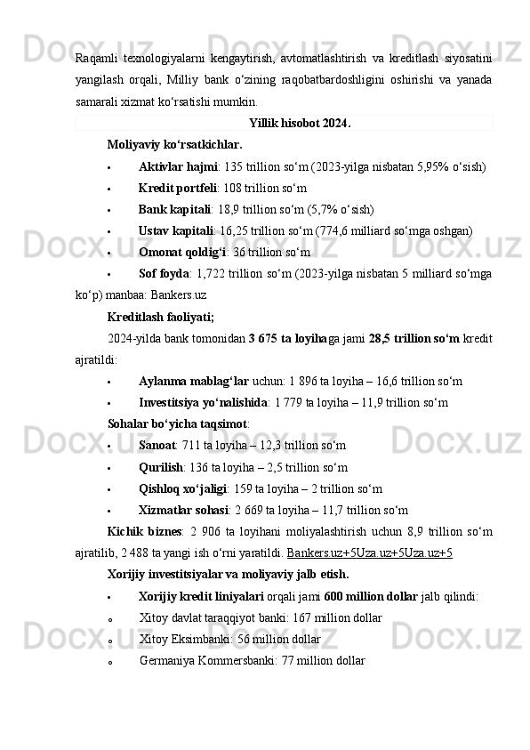Raqamli   texnologiyalarni   kengaytirish,   avtomatlashtirish   va   kreditlash   siyosatini
yangilash   orqali,   Milliy   bank   o‘zining   raqobatbardoshligini   oshirishi   va   yanada
samarali xizmat ko‘rsatishi mumkin.
Yillik hisobot 2024.
Moliyaviy ko‘rsatkichlar.
 Aktivlar hajmi : 135 trillion so‘m (2023-yilga nisbatan 5,95% o‘sish)
 Kredit portfeli : 108 trillion so‘m
 Bank kapitali : 18,9 trillion so‘m (5,7% o‘sish)
 Ustav kapitali : 16,25 trillion so‘m (774,6 milliard so‘mga oshgan)
 Omonat qoldig‘i : 36 trillion so‘m
 Sof foyda : 1,722 trillion so‘m (2023-yilga nisbatan 5 milliard so‘mga
ko‘p) manbaa:  Bankers.uz
Kreditlash faoliyati;
2024-yilda bank tomonidan  3 675 ta loyiha ga jami  28,5 trillion so‘m  kredit
ajratildi:
 Aylanma mablag‘lar  uchun: 1 896 ta loyiha – 16,6 trillion so‘m
 Investitsiya yo‘nalishida : 1 779 ta loyiha – 11,9 trillion so‘m
Sohalar bo‘yicha taqsimot :
 Sanoat : 711 ta loyiha – 12,3 trillion so‘m
 Qurilish : 136 ta loyiha – 2,5 trillion so‘m
 Qishloq xo‘jaligi : 159 ta loyiha – 2 trillion so‘m
 Xizmatlar sohasi : 2 669 ta loyiha – 11,7 trillion so‘m
Kichik   biznes :   2   906   ta   loyihani   moliyalashtirish   uchun   8,9   trillion   so‘m
ajratilib, 2 488 ta yangi ish o‘rni yaratildi.   Bankers.uz    +5    Uza.uz    +5    Uza.uz    +5   
Xorijiy   investitsiyalar   va   moliyaviy   jalb   etish .
 Xorijiy kredit liniyalari  orqali jami  600 million dollar  jalb qilindi:
o Xitoy davlat taraqqiyot banki:  167 million dollar
o Xitoy Eksimbanki:  56 million dollar
o Germaniya Kommersbanki:  77 million dollar 