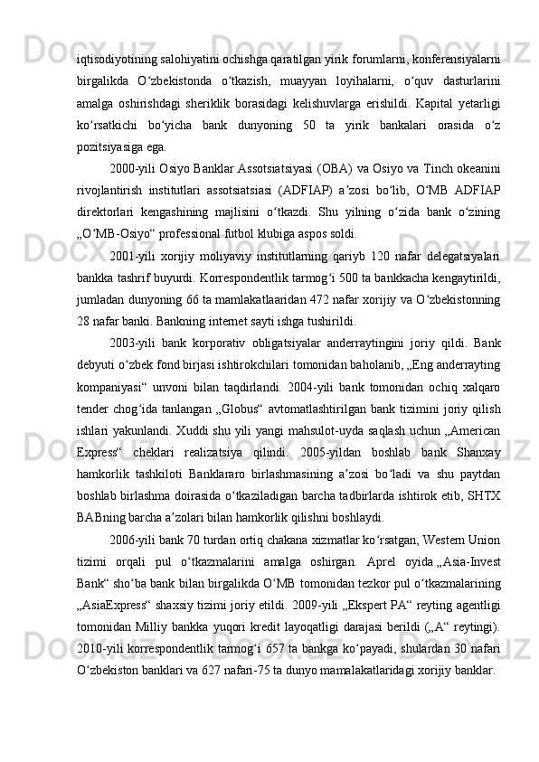 iqtisodiyotining salohiyatini ochishga qaratilgan yirik forumlarni, konferensiyalarni
birgalikda   O zbekistonda   o tkazish,   muayyan   loyihalarni,   o quv   dasturlariniʻ ʻ ʻ
amalga   oshirishdagi   sheriklik   borasidagi   kelishuvlarga   erishildi.   Kapital   yetarligi
ko rsatkichi   bo yicha   bank   dunyoning   50   ta   yirik   bankalari   orasida   o z	
ʻ ʻ ʻ
pozitsiyasiga ega.
2000-yili Osiyo Banklar Assotsiatsiyasi  (OBA) va Osiyo va Tinch okeanini
rivojlantirish   institutlari   assotsiatsiasi   (ADFIAP)   a zosi   bo lib,   O MB   ADFIAP	
ʼ ʻ ʻ
direktorlari   kengashining   majlisini   o tkazdi.   Shu   yilning   o zida   bank   o zining	
ʻ ʻ ʻ
„O MB-Osiyo“ professional futbol klubiga aspos soldi.	
ʻ
2001-yili   xorijiy   moliyaviy   institutlarning   qariyb   120   nafar   delegatsiyalari
bankka tashrif buyurdi. Korrespondentlik tarmog i 500 ta bankkacha kengaytirildi,	
ʻ
jumladan dunyoning 66 ta mamlakatlaaridan 472 nafar xorijiy va O zbekistonning	
ʻ
28 nafar banki. Bankning internet sayti ishga tushirildi.
2003-yili   bank   korporativ   obligatsiyalar   anderraytingini   joriy   qildi.   Bank
debyuti o zbek fond birjasi ishtirokchilari tomonidan baholanib, „Eng anderrayting	
ʻ
kompaniyasi“   unvoni   bilan   taqdirlandi.   2004-yili   bank   tomonidan   ochiq   xalqaro
tender   chog ida   tanlangan   „Globus“   avtomatlashtirilgan   bank   tizimini   joriy   qilish	
ʻ
ishlari yakunlandi. Xuddi shu yili  yangi mahsulot-uyda saqlash  uchun „American
Express“   cheklari   realizatsiya   qilindi.   2005-yildan   boshlab   bank   Shanxay
hamkorlik   tashkiloti   Banklararo   birlashmasining   a zosi   bo ladi   va   shu   paytdan	
ʼ ʻ
boshlab birlashma doirasida o tkaziladigan barcha tadbirlarda ishtirok etib, SHTX	
ʻ
BABning barcha a zolari bilan hamkorlik qilishni boshlaydi.	
ʼ
2006-yili bank 70 turdan ortiq chakana xizmatlar ko rsatgan, Western Union	
ʻ
tizimi   orqali   pul   o tkazmalarini   amalga   oshirgan.   Aprel   oyida	
ʻ   „Asia-Invest
Bank“   sho ba bank bilan birgalikda O MB tomonidan tezkor pul o tkazmalarining	
ʻ ʻ ʻ
„AsiaExpress“ shaxsiy tizimi joriy etildi. 2009-yili „Ekspert PA“ reyting agentligi
tomonidan  Milliy   bankka   yuqori   kredit   layoqatligi   darajasi   berildi   („A“   reytingi).
2010-yili korrespondentlik tarmog i 657 ta bankga ko payadi, shulardan 30 nafari	
ʻ ʻ
O zbekiston banklari va 627 nafari-75 ta dunyo mamalakatlaridagi xorijiy banklar.	
ʻ 