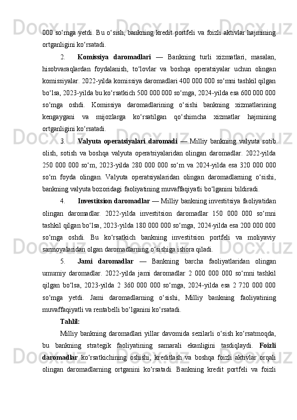 000 so‘mga yetdi. Bu o‘sish, bankning kredit portfeli  va foizli aktivlar hajmining
ortganligini ko‘rsatadi.
2. Komissiya   daromadlari   —   Bankning   turli   xizmatlari,   masalan,
hisobvaraqlardan   foydalanish,   to‘lovlar   va   boshqa   operatsiyalar   uchun   olingan
komissiyalar. 2022-yilda komissiya daromadlari 400 000 000 so‘mni tashkil qilgan
bo‘lsa, 2023-yilda bu ko‘rsatkich 500 000 000 so‘mga, 2024-yilda esa 600 000 000
so‘mga   oshdi.   Komissiya   daromadlarining   o‘sishi   bankning   xizmatlarining
kengaygani   va   mijozlarga   ko‘rsatilgan   qo‘shimcha   xizmatlar   hajmining
ortganligini ko‘rsatadi.
3. Valyuta   operatsiyalari   daromadi   —   Milliy   bankning   valyuta   sotib
olish,   sotish   va   boshqa   valyuta   operatsiyalaridan   olingan   daromadlar.   2022-yilda
250 000 000 so‘m, 2023-yilda 280 000 000 so‘m  va 2024-yilda esa 320 000 000
so‘m   foyda   olingan.   Valyuta   operatsiyalaridan   olingan   daromadlarning   o‘sishi,
bankning valyuta bozoridagi faoliyatining muvaffaqiyatli bo‘lganini bildiradi.
4. Investitsion daromadlar  — Milliy bankning investitsiya faoliyatidan
olingan   daromadlar.   2022-yilda   investitsion   daromadlar   150   000   000   so‘mni
tashkil qilgan bo‘lsa, 2023-yilda 180 000 000 so‘mga, 2024-yilda esa 200 000 000
so‘mga   oshdi.   Bu   ko‘rsatkich   bankning   investitsion   portfeli   va   moliyaviy
sarmoyalaridan olgan daromadlarning o‘sishiga ishora qiladi.
5. Jami   daromadlar   —   Bankning   barcha   faoliyatlaridan   olingan
umumiy   daromadlar.   2022-yilda   jami   daromadlar   2   000   000   000   so‘mni   tashkil
qilgan   bo‘lsa,   2023-yilda   2   360   000   000   so‘mga,   2024-yilda   esa   2   720   000   000
so‘mga   yetdi.   Jami   daromadlarning   o‘sishi,   Milliy   bankning   faoliyatining
muvaffaqiyatli va rentabelli bo‘lganini ko‘rsatadi.
Tahlil:
Milliy   bankning   daromadlari   yillar   davomida   sezilarli   o‘sish   ko‘rsatmoqda,
bu   bankning   strategik   faoliyatining   samarali   ekanligini   tasdiqlaydi.   Foizli
daromadlar   ko‘rsatkichining   oshishi,   kreditlash   va   boshqa   foizli   aktivlar   orqali
olingan   daromadlarning   ortganini   ko‘rsatadi.   Bankning   kredit   portfeli   va   foizli 