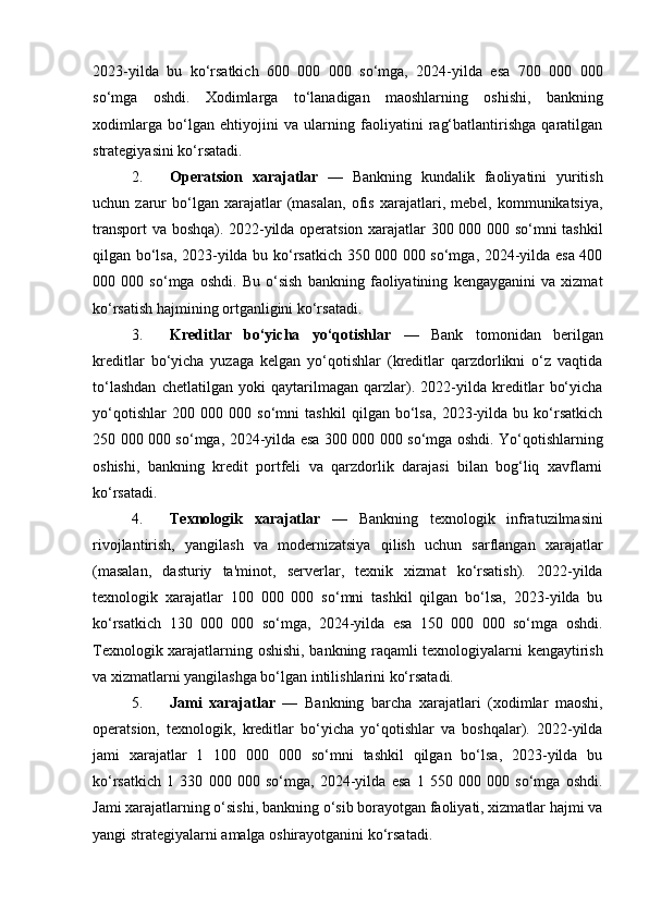 2023-yilda   bu   ko‘rsatkich   600   000   000   so‘mga,   2024-yilda   esa   700   000   000
so‘mga   oshdi.   Xodimlarga   to‘lanadigan   maoshlarning   oshishi,   bankning
xodimlarga   bo‘lgan   ehtiyojini   va   ularning   faoliyatini   rag‘batlantirishga   qaratilgan
strategiyasini ko‘rsatadi.
2. Operatsion   xarajatlar   —   Bankning   kundalik   faoliyatini   yuritish
uchun  zarur   bo‘lgan   xarajatlar   (masalan,   ofis   xarajatlari,  mebel,   kommunikatsiya,
transport va boshqa). 2022-yilda operatsion xarajatlar 300 000 000 so‘mni tashkil
qilgan bo‘lsa, 2023-yilda bu ko‘rsatkich 350 000 000 so‘mga, 2024-yilda esa 400
000   000   so‘mga   oshdi.   Bu   o‘sish   bankning   faoliyatining   kengayganini   va   xizmat
ko‘rsatish hajmining ortganligini ko‘rsatadi.
3. Kreditlar   bo‘yicha   yo‘qotishlar   —   Bank   tomonidan   berilgan
kreditlar   bo‘yicha   yuzaga   kelgan   yo‘qotishlar   (kreditlar   qarzdorlikni   o‘z   vaqtida
to‘lashdan   chetlatilgan   yoki   qaytarilmagan   qarzlar).   2022-yilda   kreditlar   bo‘yicha
yo‘qotishlar   200   000   000   so‘mni   tashkil   qilgan   bo‘lsa,   2023-yilda   bu   ko‘rsatkich
250 000 000 so‘mga, 2024-yilda esa 300 000 000 so‘mga oshdi. Yo‘qotishlarning
oshishi,   bankning   kredit   portfeli   va   qarzdorlik   darajasi   bilan   bog‘liq   xavflarni
ko‘rsatadi.
4. Texnologik   xarajatlar   —   Bankning   texnologik   infratuzilmasini
rivojlantirish,   yangilash   va   modernizatsiya   qilish   uchun   sarflangan   xarajatlar
(masalan,   dasturiy   ta'minot,   serverlar,   texnik   xizmat   ko‘rsatish).   2022-yilda
texnologik   xarajatlar   100   000   000   so‘mni   tashkil   qilgan   bo‘lsa,   2023-yilda   bu
ko‘rsatkich   130   000   000   so‘mga,   2024-yilda   esa   150   000   000   so‘mga   oshdi.
Texnologik xarajatlarning oshishi, bankning raqamli texnologiyalarni kengaytirish
va xizmatlarni yangilashga bo‘lgan intilishlarini ko‘rsatadi.
5. Jami   xarajatlar   —   Bankning   barcha   xarajatlari   (xodimlar   maoshi,
operatsion,   texnologik,   kreditlar   bo‘yicha   yo‘qotishlar   va   boshqalar).   2022-yilda
jami   xarajatlar   1   100   000   000   so‘mni   tashkil   qilgan   bo‘lsa,   2023-yilda   bu
ko‘rsatkich   1   330   000   000   so‘mga,   2024-yilda   esa   1   550   000   000   so‘mga   oshdi.
Jami xarajatlarning o‘sishi, bankning o‘sib borayotgan faoliyati, xizmatlar hajmi va
yangi strategiyalarni amalga oshirayotganini ko‘rsatadi. 