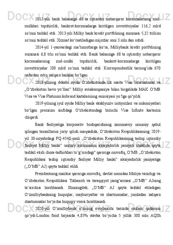 2012-yili   bank   balansiga   66   ta   iqtisodiy   nobarqaror   korxonalarning   mol-
mulklari   topshirildi,   bankrot-korxonalarga   kiritilgan   investitsiyalar   116,2   mlrd
so mni tashkil etdi. 2013-yili Milliy bank kredit portfelining summasi 5,32 trillionʻ
so mni tashkil etdi. Xizmat ko rsatiladigan mijozlar soni 3 mln dan oshdi.
ʻ ʻ
2014-yil   1-yanvardagi   ma lumotlarga   ko ra,   Milliybank   kredit   portfelining	
ʼ ʻ
summasi   6,8   trln   so mni   tashkil   etdi.   Bank   balansiga   68   ta   iqtisodiy   nobarqaror	
ʻ
korxonalarning   mol-mulki   topshirildi,   bankrot-korxonalarga   kiritilgan
investitsiyalar   208   mlrd   so mni   tashkil   etdi.   Korrespondentlik   tarmog ida   670	
ʻ ʻ
nafardan ortiq xalqaro banklar bo lgan.	
ʻ
2018-yilning   dekabr   oyida   O zbekistonda   ilk   marta   Visa   International   va	
ʻ
„O zbekiston   havo   yo llari“   Milliy   aviakompaniya   bilan   birgalikda   MAK   O MB	
ʻ ʻ ʻ
Visa va Visa Platinum kobrend kartalarining emissiyasi yo lga qo yildi.	
ʻ ʻ
2019-yilning iyul oyida Milliy bank eksklyuziv imtiyozlari va imkoniyatlari
bo lgan   premium   sinfidagi   O zbekistondagi   birinchi   Visa   Infinite   kartasini	
ʻ ʻ
chiqardi.
Bank   faoliyatiga   korporativ   boshqarishning   zamonaviy   umumiy   qabul
qilingan   tamoillarini   joriy   qilish   maqsadida,   O zbekiston   Respublikasining   2019-	
ʻ
yil   30-noyabrdagi   PQ-4540-sonli   „O zbekiston   Respublikasining   tashqi   iqtisodiy	
ʻ
faoliyat   Milliy   banki“   unitary   korxonasini   aksiyadorlik   jamiyati   shaklida   qayta
tashkil etish chora-tadbirklari to g risidagi" qaroriga muvofiq, O MB „O zbekiston	
ʻ ʻ ʻ ʻ
Respublikasi   tashqi   iqtisodiy   faoliyat   Milliy   banki“   aksiyadorlik   jamiyatiga
(„O MB“ AJ) qayta tashkil etildi.	
ʻ
Prezidentning mazkur qaroriga muvofiq, davlat nomidan Moliya vazirligi va
O zbekiston   Respublikasi   Tiklanish   va   taraqqiyot   jamg armasi   „O MB“   AJning	
ʻ ʻ ʻ
ta sischisi   hisoblanadi.   Shuningdek,   „O MB“   AJ   qayta   tashkil   etiladigan
ʼ ʻ
O zmilliybankning   huquqlar,   majburiyatlar   va   shartnomalar,   jumladan   xalqaro
ʻ
shartnomalar bo yicha huquqiy vorisi hisoblanadi.	
ʻ
2020-yili   O zmilliybank   o zining   rivojlanishi   tarixida   muhim   qadamini	
ʻ ʻ
qo ydi-London   fond   birjasida   4,85%   stavka   bo yicha   5   yillik   300   mln   AQSh	
ʻ ʻ 