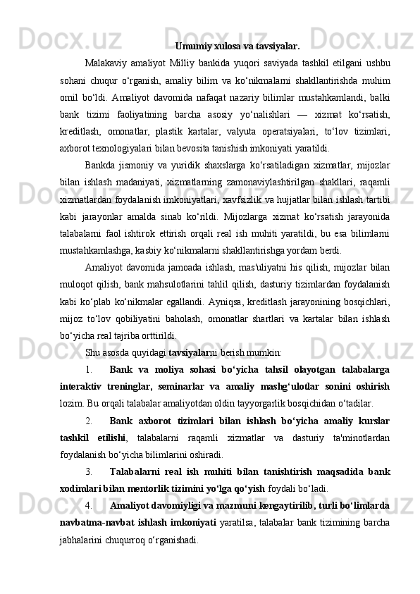 Umumiy xulosa va tavsiyalar.
Malakaviy   amaliyot   Milliy   bankida   yuqori   saviyada   tashkil   etilgani   ushbu
sohani   chuqur   o‘rganish,   amaliy   bilim   va   ko‘nikmalarni   shakllantirishda   muhim
omil   bo‘ldi.   Amaliyot   davomida   nafaqat   nazariy   bilimlar   mustahkamlandi,   balki
bank   tizimi   faoliyatining   barcha   asosiy   yo‘nalishlari   —   xizmat   ko‘rsatish,
kreditlash,   omonatlar,   plastik   kartalar,   valyuta   operatsiyalari,   to‘lov   tizimlari,
axborot texnologiyalari bilan bevosita tanishish imkoniyati yaratildi.
Bankda   jismoniy   va   yuridik   shaxslarga   ko‘rsatiladigan   xizmatlar,   mijozlar
bilan   ishlash   madaniyati,   xizmatlarning   zamonaviylashtirilgan   shakllari,   raqamli
xizmatlardan foydalanish imkoniyatlari, xavfsizlik va hujjatlar bilan ishlash tartibi
kabi   jarayonlar   amalda   sinab   ko‘rildi.   Mijozlarga   xizmat   ko‘rsatish   jarayonida
talabalarni   faol   ishtirok   ettirish   orqali   real   ish   muhiti   yaratildi,   bu   esa   bilimlarni
mustahkamlashga, kasbiy ko‘nikmalarni shakllantirishga yordam berdi.
Amaliyot   davomida   jamoada   ishlash,   mas'uliyatni   his   qilish,   mijozlar   bilan
muloqot   qilish,   bank   mahsulotlarini   tahlil   qilish,   dasturiy   tizimlardan   foydalanish
kabi   ko‘plab   ko‘nikmalar   egallandi.   Ayniqsa,   kreditlash   jarayonining   bosqichlari,
mijoz   to‘lov   qobiliyatini   baholash,   omonatlar   shartlari   va   kartalar   bilan   ishlash
bo‘yicha real tajriba orttirildi.
Shu asosda quyidagi  tavsiyalar ni berish mumkin:
1. Bank   va   moliya   sohasi   bo‘yicha   tahsil   olayotgan   talabalarga
interaktiv   treninglar,   seminarlar   va   amaliy   mashg‘ulotlar   sonini   oshirish
lozim.  Bu orqali talabalar amaliyotdan oldin tayyorgarlik bosqichidan o‘tadilar.
2. Bank   axborot   tizimlari   bilan   ishlash   bo‘yicha   amaliy   kurslar
tashkil   etilishi ,   talabalarni   raqamli   xizmatlar   va   dasturiy   ta'minotlardan
foydalanish bo‘yicha bilimlarini oshiradi.
3. Talabalarni   real   ish   muhiti   bilan   tanishtirish   maqsadida   bank
xodimlari bilan mentorlik tizimini yo‘lga qo‘yish  foydali bo‘ladi.
4. Amaliyot davomiyligi va mazmuni kengaytirilib, turli bo‘limlarda
navbatma-navbat   ishlash   imkoniyati   yaratilsa,   talabalar   bank   tizimining   barcha
jabhalarini chuqurroq o‘rganishadi. 