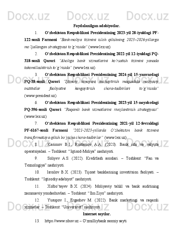 Foydalanilgan adabiyotlar.
1. O‘zbekiston Respublikasi Prezidentining 2023-yil 28-iyuldagi PF-
122-sonli   Farmoni   “Bank-moliya   tizimini   isloh   qilishning   2023–2026-yillarga
mo‘ljallangan strategiyasi to‘g‘risida”  ( www.lex.uz )
2. O‘zbekiston Respublikasi Prezidentining 2022-yil 12-iyuldagi PQ-
318-sonli   Qarori   “Aholiga   bank   xizmatlarini   ko‘rsatish   tizimini   yanada
takomillashtirish to‘g‘risida”  ( www.lex.uz )
3. O‘zbekiston   Respublikasi   Prezidentining   2024-yil   15-yanvardagi
PQ-38-sonli   Qarori   “Ijtimoiy   himoyani   kuchaytirish   maqsadida   moliyaviy
institutlar   faoliyatini   kengaytirish   chora-tadbirlari   to‘g‘risida”
( www.president.uz )
6. O‘zbekiston   Respublikasi   Prezidentining   2023-yil   15-noyabrdagi
PQ-396-sonli   Qarori   “Raqamli   bank   xizmatlarini   rivojlantirish   strategiyasi”
( www.lex.uz )
7. O‘zbekiston   Respublikasi   Prezidentining   2021-yil   12-fevraldagi
PF-6167-sonli   Farmoni   “2021-2023-yillarda   O‘zbekiston   bank   tizimini
transformatsiya qilish bo‘yicha chora-tadbirlar”  ( www.lex.uz )
8.   Karimov   B.I.,   Rustamov   A.A.   (2023).   Bank   ishi   va   valyuta
operatsiyalari. – Toshkent: “Iqtisod-Moliya” nashriyoti.
9.   Soliyev   A.S.   (2022).   Kreditlash   asoslari.   –   Toshkent:   “Fan   va
Texnologiya” nashriyoti.
10.   Isroilov   B.X.   (2023).   Tijorat   banklarining   investitsion   faoliyati.   –
Toshkent: “Iqtisodiy adabiyot” nashriyoti.
11.   Xolbo‘tayev   B.X.   (2024).   Moliyaviy   tahlil   va   bank   auditining
zamonaviy yondashuvlari. – Toshkent: “Ilm Ziyo” nashriyoti.
12.   Yusupov   I.,   Ergashev   M.   (2022).   Bank   marketingi   va   raqamli
xizmatlar. – Toshkent: “Universitet” nashriyoti.
Internet saytlar.
13. https://www.nbuv.uz  – O‘zmilliybank rasmiy sayti 