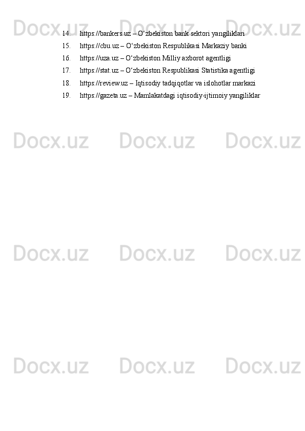 14. https://bankers.uz  – O‘zbekiston bank sektori yangiliklari
15. https://cbu.uz  – O‘zbekiston Respublikasi Markaziy banki
16. https://uza.uz  – O‘zbekiston Milliy axborot agentligi
17. https://stat.uz  – O‘zbekiston Respublikasi Statistika agentligi
18. https://review.uz  – Iqtisodiy tadqiqotlar va islohotlar markazi
19. https://gazeta.uz  – Mamlakatdagi iqtisodiy-ijtimoiy yangiliklar 