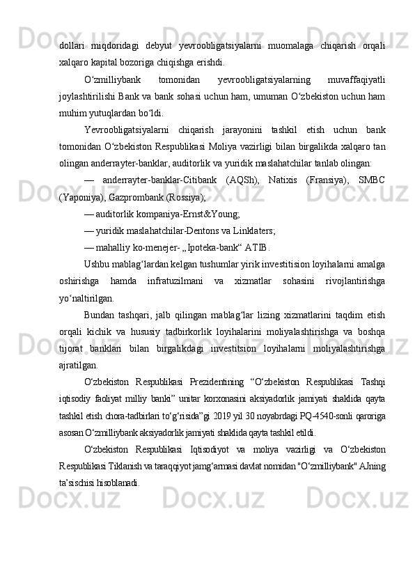 dollari   miqdoridagi   debyut   yevroobligatsiyalarni   muomalaga   chiqarish   orqali
xalqaro kapital bozoriga chiqishga erishdi.
O zmilliybank   tomonidan   yevroobligatsiyalarning   muvaffaqiyatliʻ
joylashtirilishi Bank va bank sohasi uchun ham, umuman O zbekiston uchun ham	
ʻ
muhim yutuqlardan bo ldi.	
ʻ
Yevroobligatsiyalarni   chiqarish   jarayonini   tashkil   etish   uchun   bank
tomonidan O zbekiston Respublikasi  Moliya vazirligi bilan birgalikda xalqaro tan	
ʻ
olingan anderrayter-banklar, auditorlik va yuridik maslahatchilar tanlab olingan:
—   anderrayter-banklar-Citibank   ( AQSh ),   Natixis   (Fransiya),   SMBC
( Yaponiya ),   Gazprombank   ( Rossiya );
— auditorlik kompaniya-Ernst&Young;
— yuridik maslahatchilar-Dentons va Linklaters;
— mahalliy ko-menejer- „Ipoteka-bank“ ATIB.
Ushbu mablag lardan kelgan tushumlar yirik investitision loyihalarni amalga	
ʻ
oshirishga   hamda   infratuzilmani   va   xizmatlar   sohasini   rivojlantirishga
yo naltirilgan.	
ʻ
Bundan   tashqari,   jalb   qilingan   mablag lar   lizing   xizmatlarini   taqdim   etish	
ʻ
orqali   kichik   va   hususiy   tadbirkorlik   loyihalarini   moliyalashtirishga   va   boshqa
tijorat   banklari   bilan   birgalikdagi   investitsion   loyihalarni   moliyalashtirishga
ajratilgan.
O‘zb е kiston   R е spublikasi   Pr е zid е ntining   “O‘zb е kiston   R е spublikasi   Tashqi
iqtisodiy   faoliyat   milliy   banki”   unitar   korxonasini   aksiyadorlik   jamiyati   shaklida   qayta
tashkil etish chora-tadbirlari to‘g‘risida”gi 2019 yil 30 noyabrdagi PQ-4540-sonli qaroriga
asosan O‘zmilliybank aksiyadorlik jamiyati shaklida qayta tashkil etildi.
O‘zbekiston   Respublikasi   Iqtisodiyot   va   moliya   vazirligi   va   O‘zb е kiston
R е spublikasi Tiklanish va taraqqiyot jamg‘armasi davlat nomidan "O‘zmilliybank" AJning
ta’sischisi hisoblanadi. 