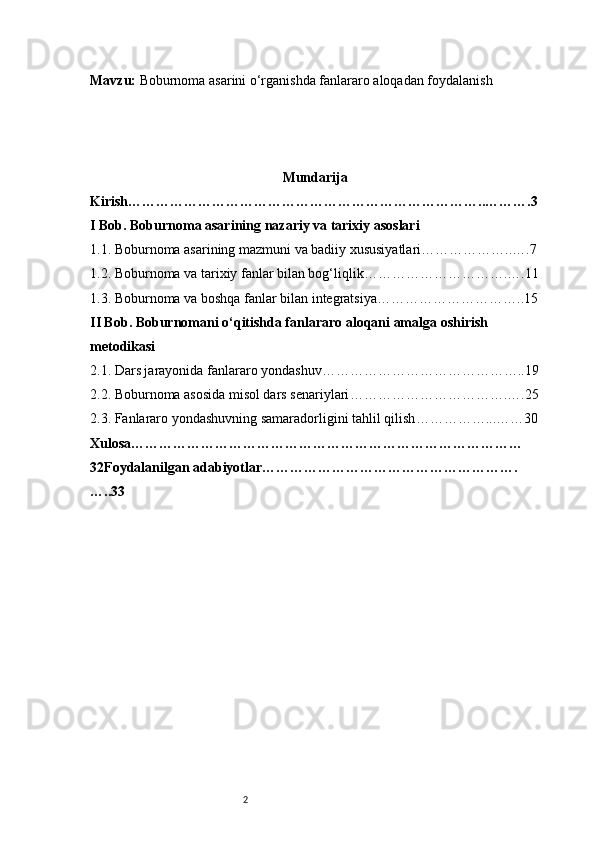 2Mavzu:  Boburnoma asarini o‘rganishda fanlararo aloqadan foydalanish
Mundarija
Kirish …………………………………………………………………..……….3
I Bob. Boburnoma asarining nazariy va tarixiy asoslari
1.1. Boburnoma asarining mazmuni va badiiy xususiyatlari ………………..….7
1.2. Boburnoma va tarixiy fanlar bilan bog‘liqlik ………………………….….11
1.3. Boburnoma va boshqa fanlar bilan integratsiya …………………………..15
II Bob. Boburnomani o‘qitishda fanlararo aloqani amalga oshirish 
metodikasi
2.1. Dars jarayonida fanlararo yondashuv ……………………………………..19
2.2. Boburnoma asosida misol dars senariylari …………………………….….25
2.3. Fanlararo yondashuvning samaradorligini tahlil qilish ……………...……30
Xulosa …………………………………………………………………………
32 Foydalanilgan adabiyotlar ……………………………………………….
…..33 