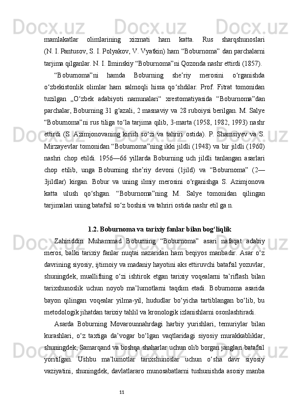 11mamlakatlar   olimlarining   xizmati   ham   katta.   Rus   sharqshunoslari
(N.   I.   Pantusov, S.   I.   Polyakov, V. Vyatkin) ham   “Boburnoma”  dan parchalarni
tarjima qilganlar. N.   I.   Ilminskiy  “Boburnoma” ni Qozonda nashr ettirdi (1857).
“Boburnoma” ni   hamda   Boburning   she riy   merosini   o rganishdaʼ ʻ
o zbekistonlik   olimlar   ham   salmoqli   hissa   qo shdilar.   Prof.   Fitrat   tomonidan	
ʻ ʻ
tuzilgan   „O zbek   adabiyoti   namunalari“   xrestomatiyasida  	
ʻ “Boburnoma” dan
parchalar, Boburning 31 g azali, 2 masnaviy va 28 ruboiysi berilgan. M. Salye	
ʻ
“Boburnoma” ni rus tiliga to la tarjima qilib, 3-marta (1958, 1982, 1993) nashr	
ʻ
ettirdi   (S.   Azimjonovaning   kirish   so zi   va   tahriri   ostida).   P.   Shamsiyev   va   S.	
ʻ
Mirzayevlar tomonidan   “Boburnoma” ning ikki jildli (1948) va bir jildli (1960)
nashri   chop   etildi.   1956—66   yillarda   Boburning   uch   jildli   tanlangan   asarlari
chop   etilib,   unga   Boburning   she riy   devoni   (1jild)   va  	
ʼ “Boburnoma”   (2—
3jildlar)   kirgan.   Bobur   va   uning   ilmiy   merosini   o rganishga   S.   Azimjonova	
ʻ
katta   ulush   qo shgan.  	
ʻ “Boburnoma” ning   M.   Salye   tomonidan   qilingan
tarjimalari uning batafsil so z boshisi va tahriri ostida nashr etil ga n.	
ʻ
1.2. Boburnoma va tarixiy fanlar bilan bog‘liqlik
Zahiriddin   Muhammad   Boburning   “Boburnoma”   asari   nafaqat   adabiy
meros,   balki   tarixiy   fanlar   nuqtai   nazaridan   ham   beqiyos   manbadir.   Asar   o‘z
davrining siyosiy, ijtimoiy va madaniy hayotini aks ettiruvchi batafsil yozuvlar,
shuningdek,   muallifning   o‘zi   ishtirok   etgan   tarixiy   voqealarni   ta’riflash   bilan
tarixshunoslik   uchun   noyob   ma’lumotlarni   taqdim   etadi.   Boburnoma   asarida
bayon   qilingan   voqealar   yilma-yil,   hududlar   bo‘yicha   tartiblangan   bo‘lib,   bu
metodologik jihatdan tarixiy tahlil va kronologik izlanishlarni osonlashtiradi.
Asarda   Boburning   Movarounnahrdagi   harbiy   yurishlari,   temuriylar   bilan
kurashlari,   o‘z   taxtiga   da’vogar   bo‘lgan   vaqtlaridagi   siyosiy   murakkabliklar,
shuningdek, Samarqand va boshqa shaharlar uchun olib borgan janglari batafsil
yoritilgan.   Ushbu   ma’lumotlar   tarixshunoslar   uchun   o‘sha   davr   siyosiy
vaziyatini,   shuningdek,   davlatlararo   munosabatlarni   tushunishda   asosiy   manba 