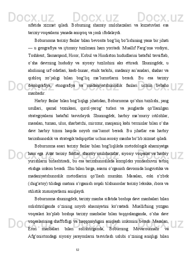12sifatida   xizmat   qiladi.   Boburning   shaxsiy   mulohazalari   va   kuzatuvlari   esa
tarixiy voqealarni yanada aniqroq va jonli ifodalaydi.
Boburnoma tarixiy fanlar bilan bevosita bog‘liq bo‘lishining yana bir jihati
—  u  geografiya  va   ijtimoiy  tuzilmani   ham  yoritadi.   Muallif   Farg‘ona  vodiysi,
Toshkent, Samarqand, Hisor, Kobul va Hindiston hududlarini batafsil tavsiflab,
o‘sha   davrning   hududiy   va   siyosiy   tuzilishini   aks   ettiradi.   Shuningdek,   u
aholining urf-odatlari, kasb-hunar, etnik tarkibi, madaniy an’analari, shahar  va
qishloq   xo‘jaligi   bilan   bog‘liq   ma’lumotlarni   beradi.   Bu   esa   tarixiy
demografiya,   etnografiya   va   madaniyatshunoslik   fanlari   uchun   bebaho
manbadir.
Harbiy fanlar bilan bog‘liqligi jihatidan, Boburnoma qo‘shin tuzilishi, jang
usullari,   qamal   texnikasi,   qurol-yarog‘   turlari   va   janglarda   qo‘llanilgan
strategiyalarni   batafsil   tasvirlaydi.   Shuningdek,   harbiy   ma’muriy   istilohlar,
masalan, tuman, ulus, sharbatchi, miroxur, manjaniq kabi terminlar bilan o‘sha
davr   harbiy   tizimi   haqida   noyob   ma’lumot   beradi.   Bu   jihatlar   esa   harbiy
tarixshunoslik va strategik tadqiqotlar uchun asosiy manba bo‘lib xizmat qiladi.
Boburnoma  asari   tarixiy  fanlar   bilan   bog‘liqlikda   metodologik   ahamiyatga
ham ega. Asar  tarixiy faktlar, shaxsiy  mulohazalar, siyosiy  voqealar  va harbiy
yurishlarni   birlashtiradi,   bu   esa   tarixshunoslikda   kompleks   yondashuvni   tatbiq
etishga imkon beradi. Shu bilan birga, asarni o‘rganish davomida lingvistika va
madaniyatshunoslik   metodlarini   qo‘llash   mumkin.   Masalan,   eski   o‘zbek
(chig‘atoy) tilidagi matnni o‘rganish orqali tilshunoslar tarixiy leksika, ibora va
stilistik xususiyatlarni aniqlaydi.
Boburnoma shuningdek, tarixiy manba sifatida boshqa davr manbalari bilan
solishtirilganda   o‘zining   noyob   ahamiyatini   ko‘rsatadi.   Muallifning   yozgan
voqealari   ko‘plab   boshqa   tarixiy   manbalar   bilan   taqqoslanganda,   o‘sha   davr
voqealarining shaffofligi va haqqoniyligini aniqlash imkonini beradi. Masalan,
Eron   manbalari   bilan   solishtirganda,   Boburning   Movarounnahr   va
Afg‘onistondagi   siyosiy   jarayonlarni   tasvirlash   uslubi   o‘zining   aniqligi   bilan 