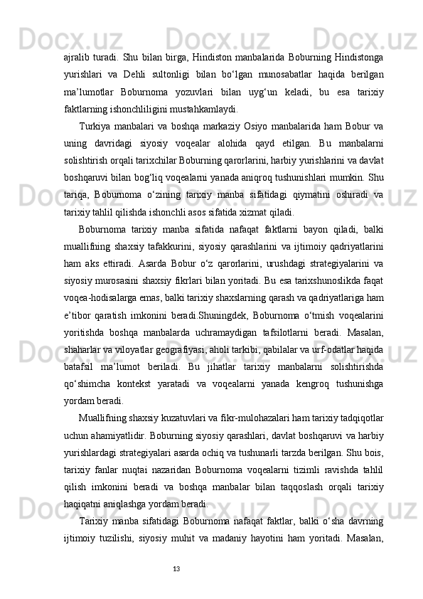 13ajralib   turadi.   Shu   bilan   birga,   Hindiston   manbalarida   Boburning   Hindistonga
yurishlari   va   Dehli   sultonligi   bilan   bo‘lgan   munosabatlar   haqida   berilgan
ma’lumotlar   Boburnoma   yozuvlari   bilan   uyg‘un   keladi,   bu   esa   tarixiy
faktlarning ishonchliligini mustahkamlaydi.
Turkiya   manbalari   va   boshqa   markaziy   Osiyo   manbalarida   ham   Bobur   va
uning   davridagi   siyosiy   voqealar   alohida   qayd   etilgan.   Bu   manbalarni
solishtirish orqali tarixchilar Boburning qarorlarini, harbiy yurishlarini va davlat
boshqaruvi bilan bog‘liq voqealarni yanada aniqroq tushunishlari mumkin. Shu
tariqa,   Boburnoma   o‘zining   tarixiy   manba   sifatidagi   qiymatini   oshiradi   va
tarixiy tahlil qilishda ishonchli asos sifatida xizmat qiladi.
Boburnoma   tarixiy   manba   sifatida   nafaqat   faktlarni   bayon   qiladi,   balki
muallifning   shaxsiy   tafakkurini,   siyosiy   qarashlarini   va   ijtimoiy   qadriyatlarini
ham   aks   ettiradi.   Asarda   Bobur   o‘z   qarorlarini,   urushdagi   strategiyalarini   va
siyosiy murosasini shaxsiy fikrlari bilan yoritadi. Bu esa tarixshunoslikda faqat
voqea-hodisalarga emas, balki tarixiy shaxslarning qarash va qadriyatlariga ham
e’tibor   qaratish   imkonini   beradi.Shuningdek,   Boburnoma   o‘tmish   voqealarini
yoritishda   boshqa   manbalarda   uchramaydigan   tafsilotlarni   beradi.   Masalan,
shaharlar va viloyatlar geografiyasi, aholi tarkibi, qabilalar va urf-odatlar haqida
batafsil   ma’lumot   beriladi.   Bu   jihatlar   tarixiy   manbalarni   solishtirishda
qo‘shimcha   kontekst   yaratadi   va   voqealarni   yanada   kengroq   tushunishga
yordam beradi.
Muallifning shaxsiy kuzatuvlari va fikr-mulohazalari ham tarixiy tadqiqotlar
uchun ahamiyatlidir. Boburning siyosiy qarashlari, davlat boshqaruvi va harbiy
yurishlardagi strategiyalari asarda ochiq va tushunarli tarzda berilgan. Shu bois,
tarixiy   fanlar   nuqtai   nazaridan   Boburnoma   voqealarni   tizimli   ravishda   tahlil
qilish   imkonini   beradi   va   boshqa   manbalar   bilan   taqqoslash   orqali   tarixiy
haqiqatni aniqlashga yordam beradi.
Tarixiy   manba   sifatidagi   Boburnoma   nafaqat   faktlar,   balki   o‘sha   davrning
ijtimoiy   tuzilishi,   siyosiy   muhit   va   madaniy   hayotini   ham   yoritadi.   Masalan, 